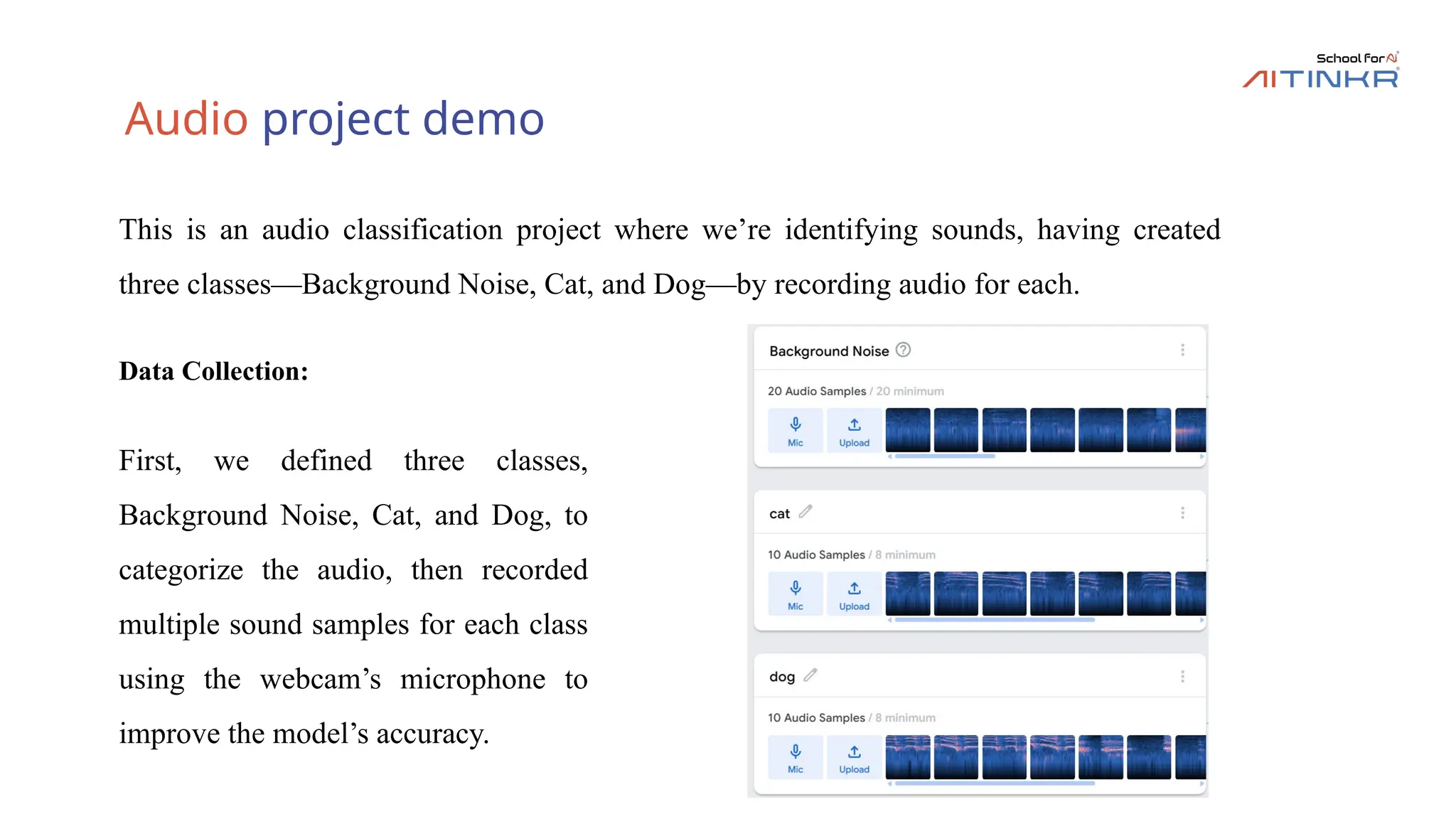 Audio project demo
Data Collection:
First, we defined three classes,
Background Noise, Cat, and Dog, to
categorize the audio, then recorded
multiple sound samples for each class
using the webcam’s microphone to
improve the model’s accuracy.
This is an audio classification project where we’re identifying sounds, having created
three classes—Background Noise, Cat, and Dog—by recording audio for each.
 