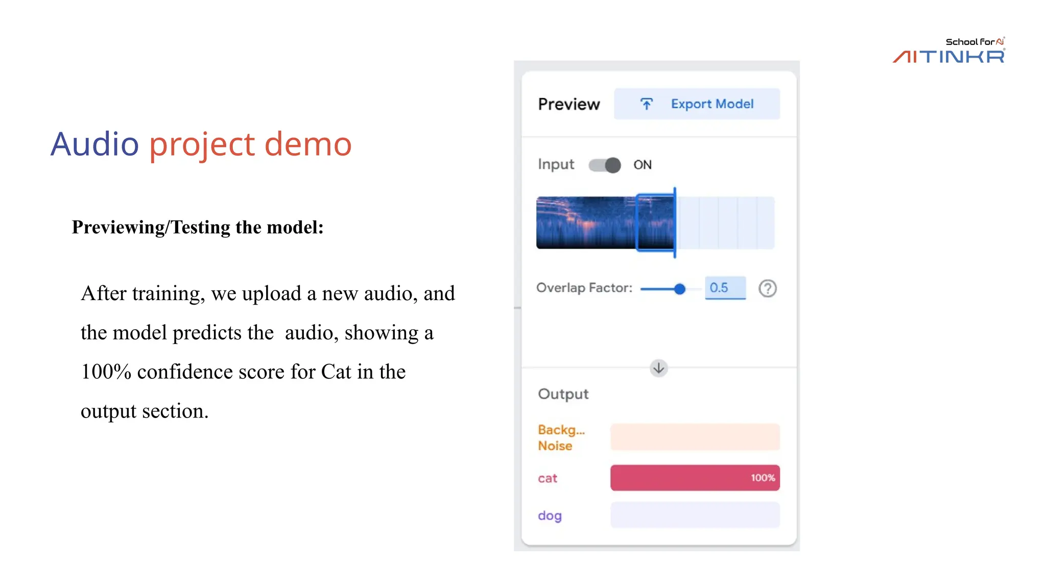 Audio project demo
Previewing/Testing the model:
After training, we upload a new audio, and
the model predicts the audio, showing a
100% confidence score for Cat in the
output section.
 