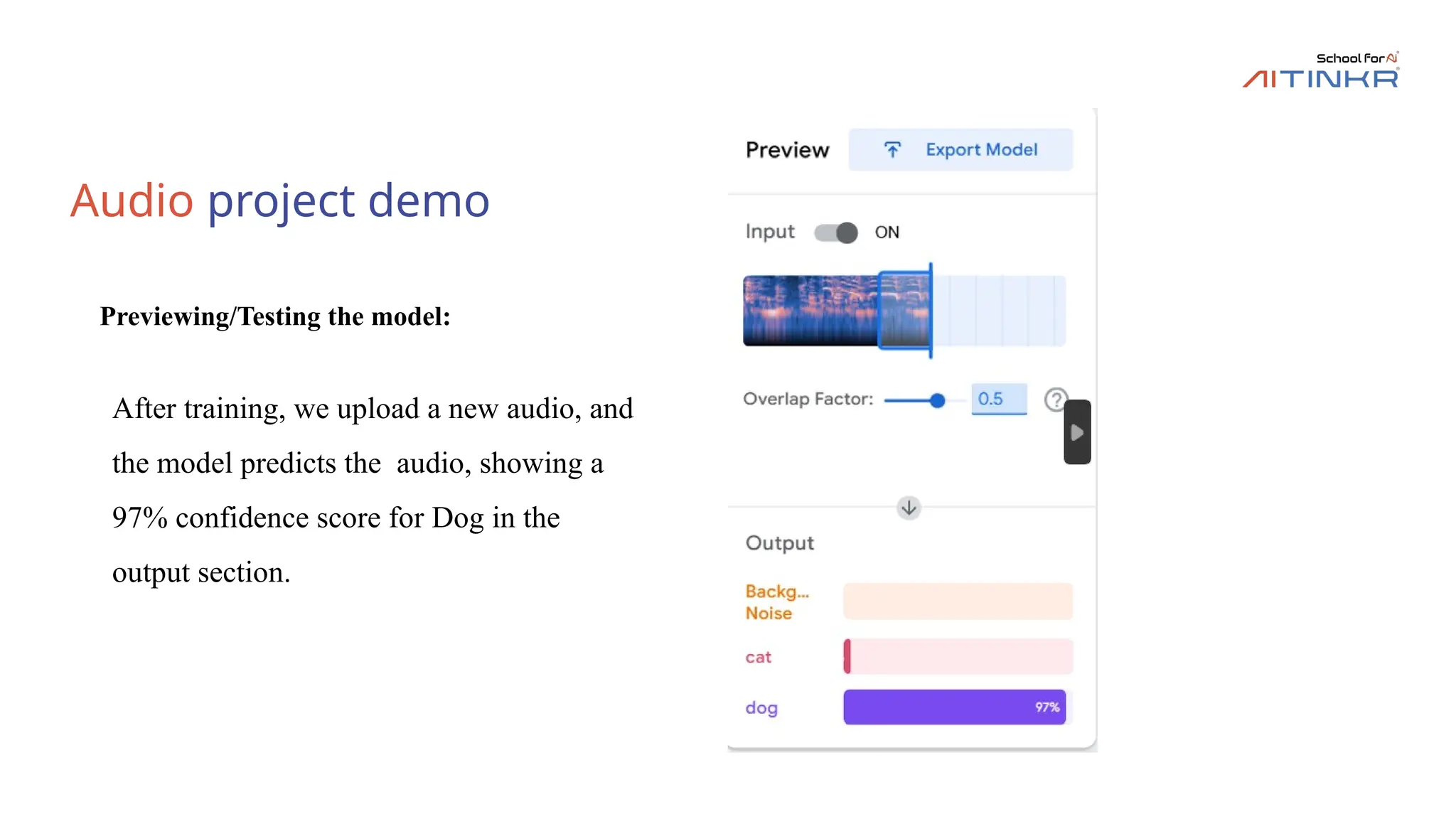 Audio project demo
Previewing/Testing the model:
After training, we upload a new audio, and
the model predicts the audio, showing a
97% confidence score for Dog in the
output section.
 