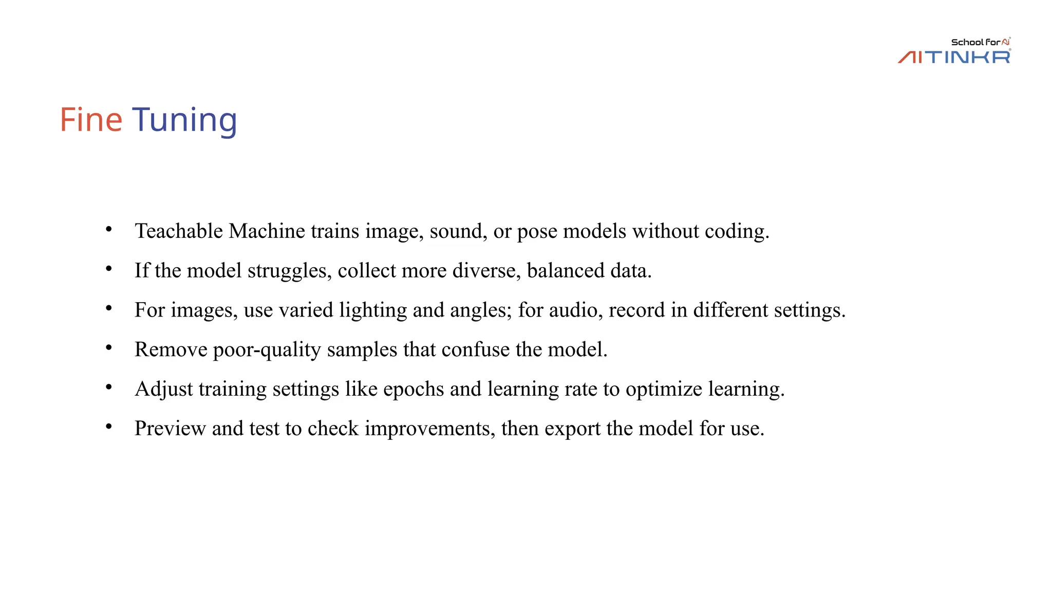 Fine Tuning
• Teachable Machine trains image, sound, or pose models without coding.
• If the model struggles, collect more diverse, balanced data.
• For images, use varied lighting and angles; for audio, record in different settings.
• Remove poor-quality samples that confuse the model.
• Adjust training settings like epochs and learning rate to optimize learning.
• Preview and test to check improvements, then export the model for use.
 