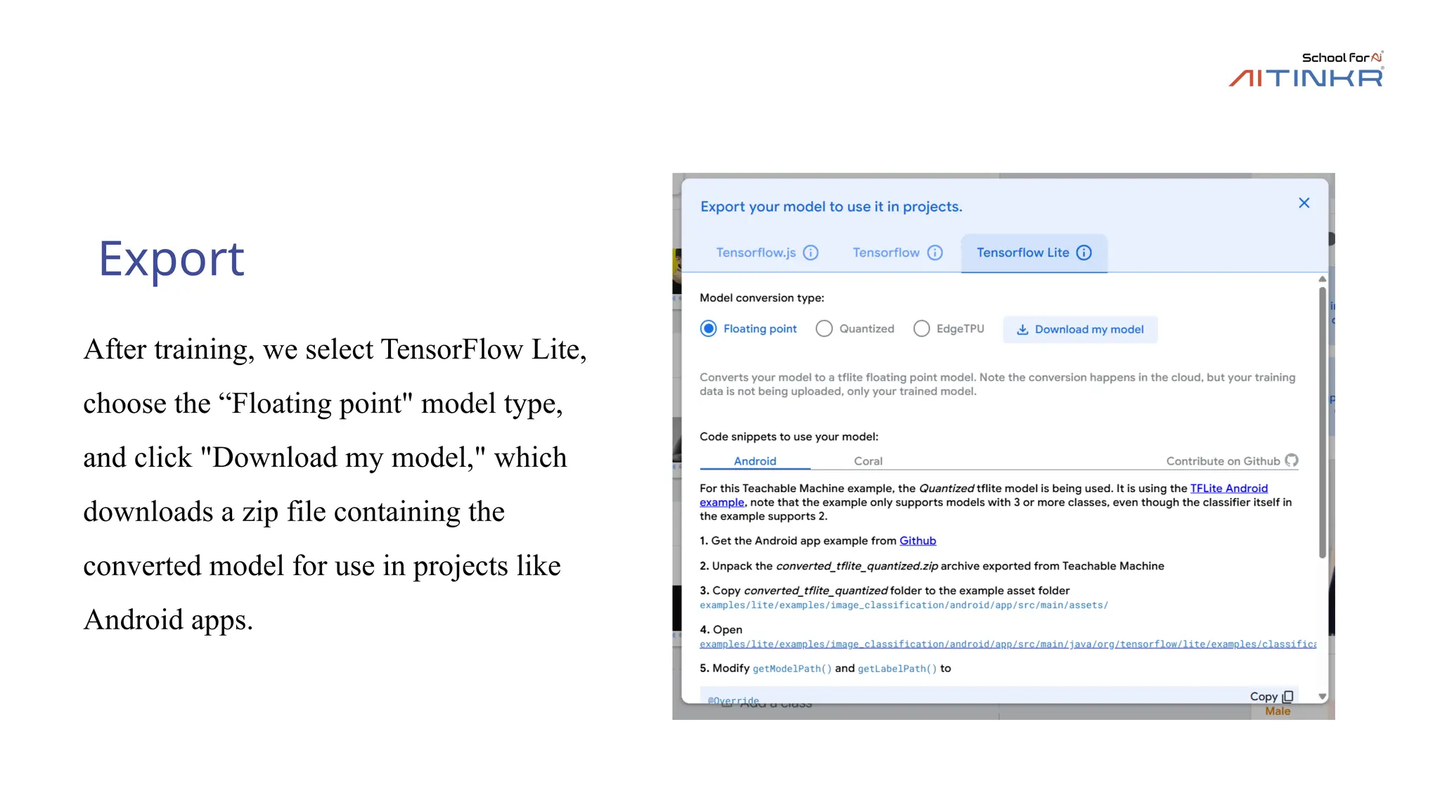 Export
After training, we select TensorFlow Lite,
choose the “Floating point" model type,
and click "Download my model," which
downloads a zip file containing the
converted model for use in projects like
Android apps.
 