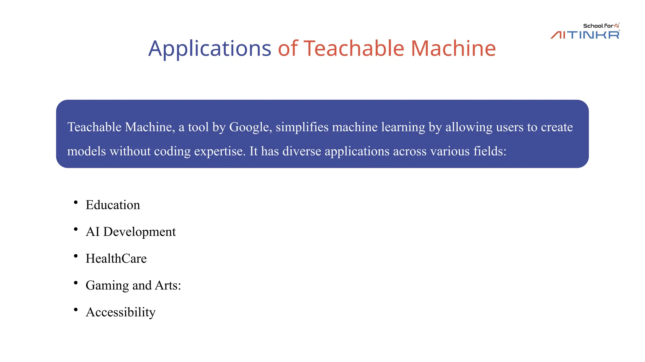 Applications of Teachable Machine
Teachable Machine, a tool by Google, simplifies machine learning by allowing users to create
models without coding expertise. It has diverse applications across various fields:
• Education
• AI Development
• HealthCare
• Gaming and Arts:
• Accessibility
 