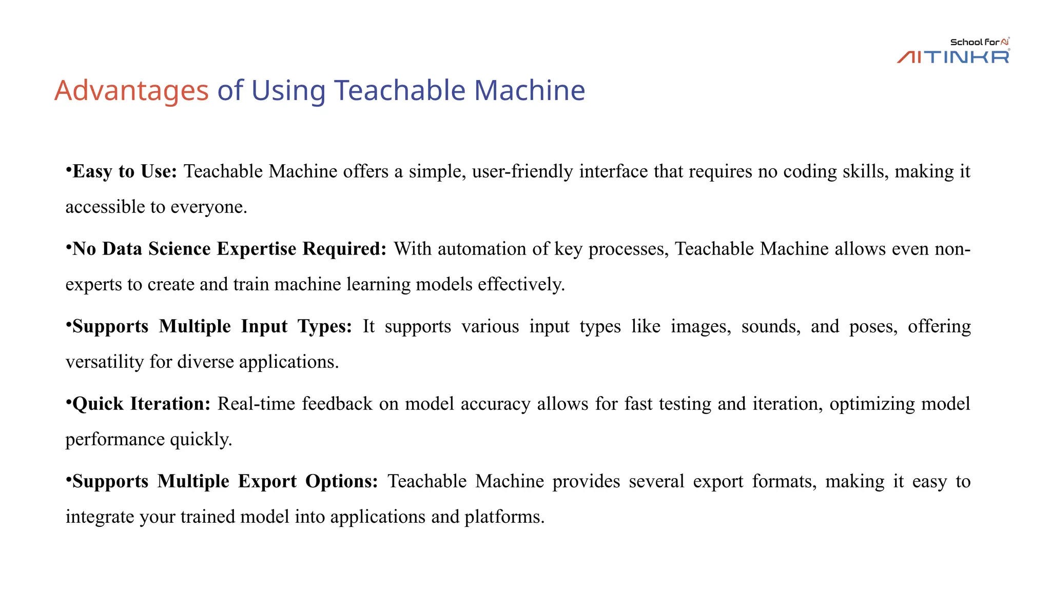 Advantages of Using Teachable Machine
•Easy to Use: Teachable Machine offers a simple, user-friendly interface that requires no coding skills, making it
accessible to everyone.
•No Data Science Expertise Required: With automation of key processes, Teachable Machine allows even non-
experts to create and train machine learning models effectively.
•Supports Multiple Input Types: It supports various input types like images, sounds, and poses, offering
versatility for diverse applications.
•Quick Iteration: Real-time feedback on model accuracy allows for fast testing and iteration, optimizing model
performance quickly.
•Supports Multiple Export Options: Teachable Machine provides several export formats, making it easy to
integrate your trained model into applications and platforms.
 
