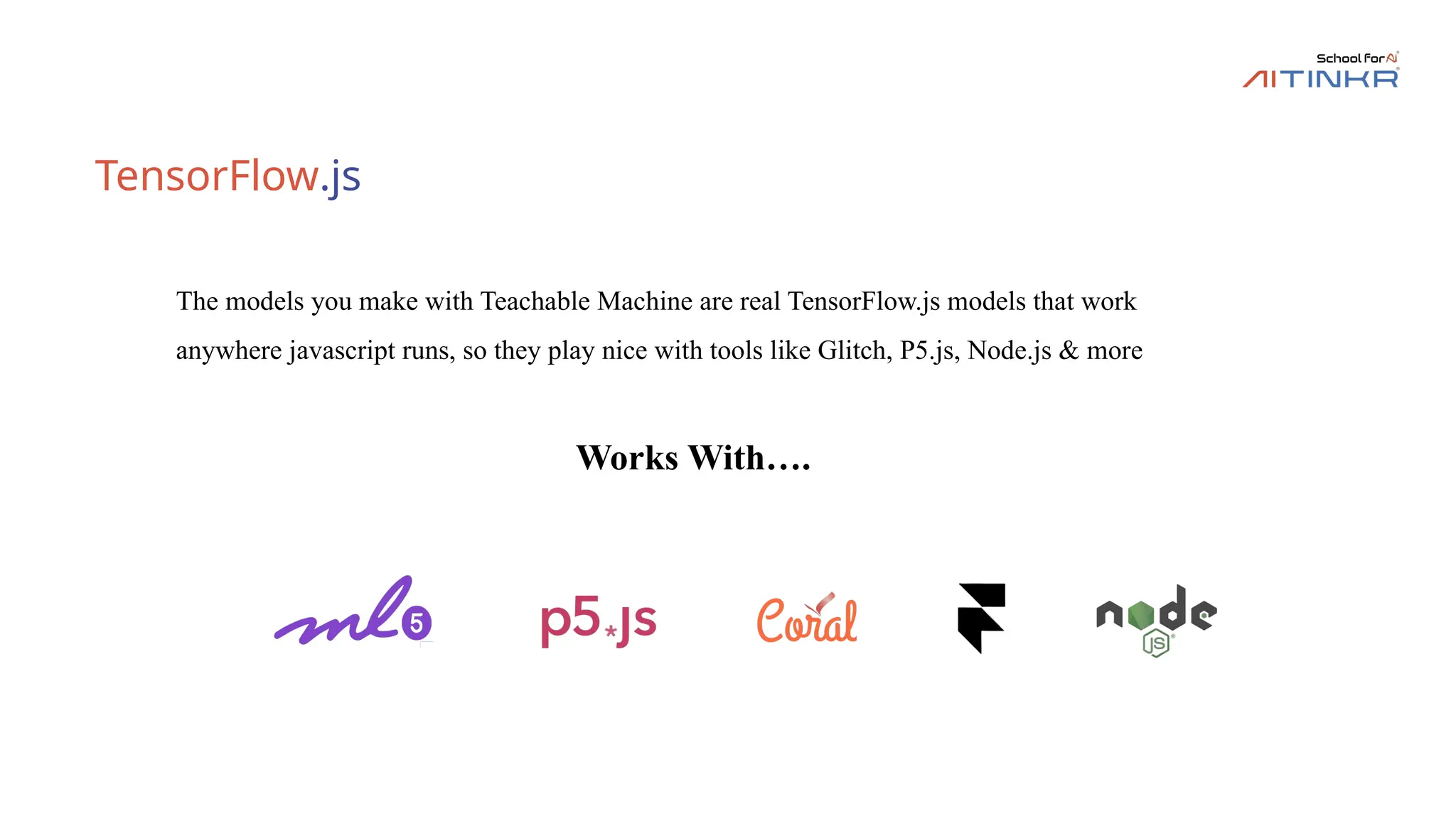 TensorFlow.js
The models you make with Teachable Machine are real TensorFlow.js models that work
anywhere javascript runs, so they play nice with tools like Glitch, P5.js, Node.js & more
Works With….
 