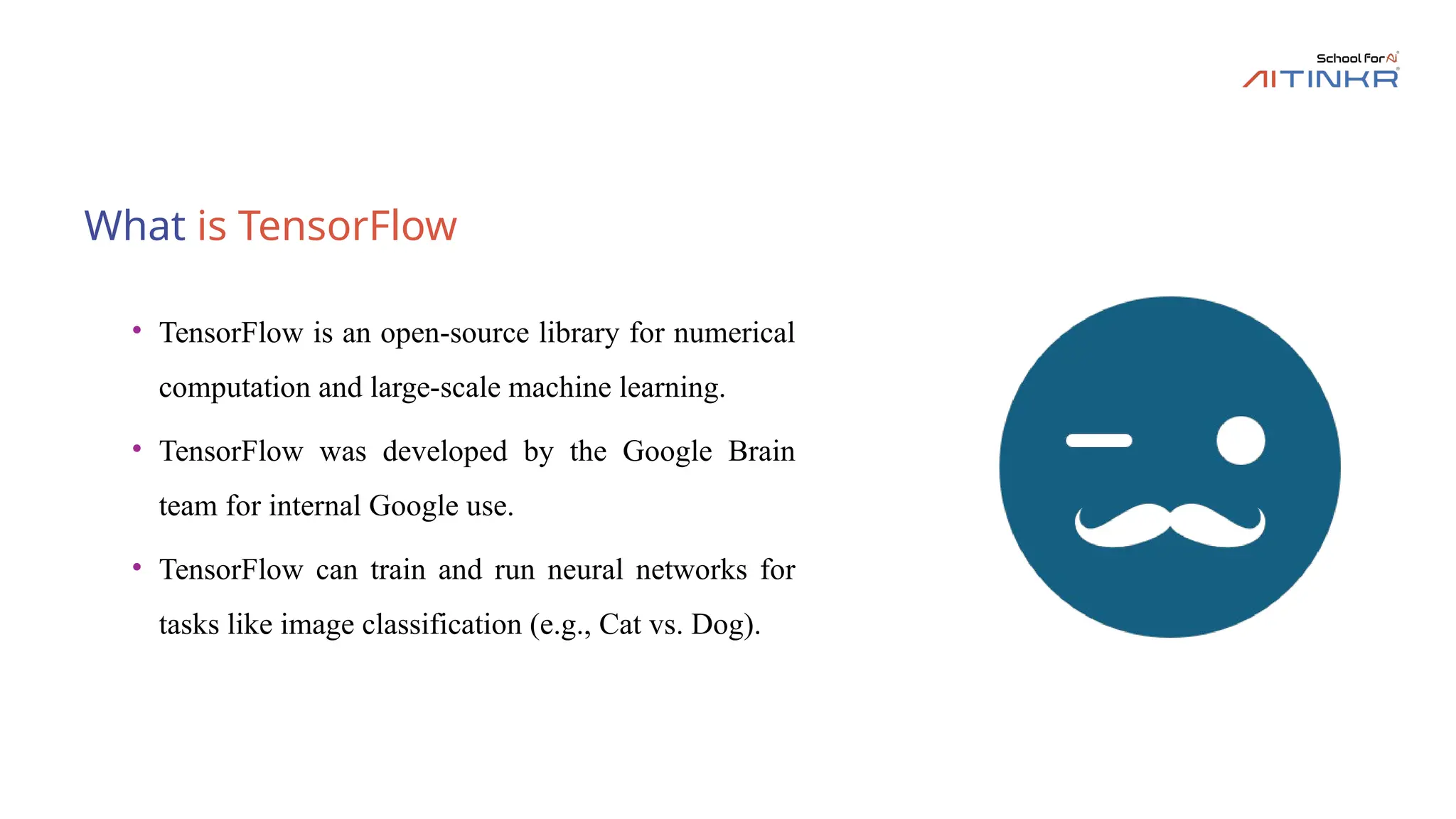 What is TensorFlow
• TensorFlow is an open-source library for numerical
computation and large-scale machine learning.
• TensorFlow was developed by the Google Brain
team for internal Google use.
• TensorFlow can train and run neural networks for
tasks like image classification (e.g., Cat vs. Dog).
 