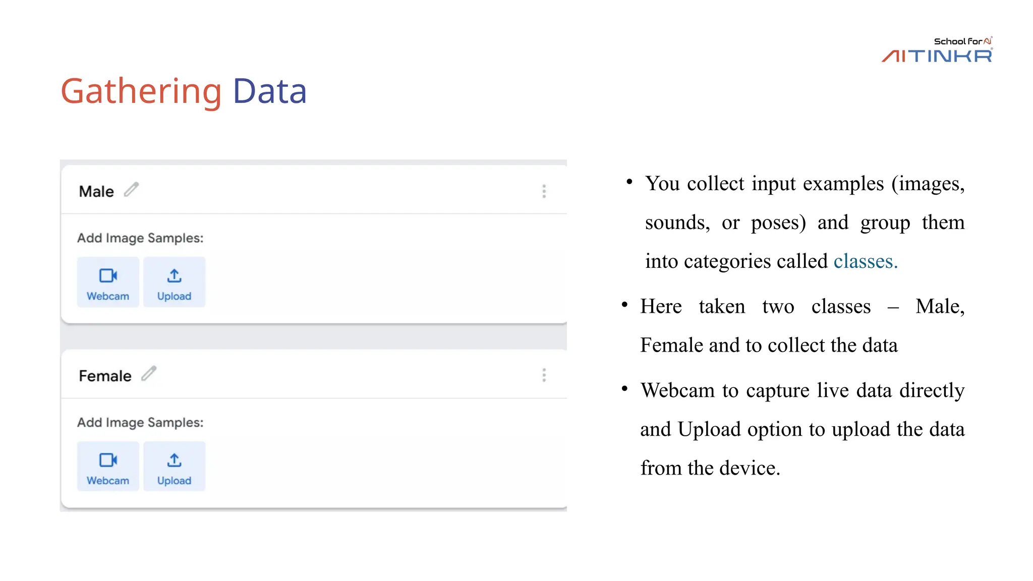 Gathering Data
• You collect input examples (images,
sounds, or poses) and group them
into categories called classes.
• Here taken two classes – Male,
Female and to collect the data
• Webcam to capture live data directly
and Upload option to upload the data
from the device.
 