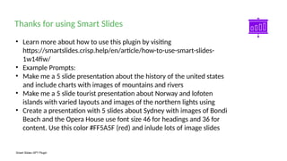 Smart Slides GPT Plugin
• Learn more about how to use this plugin by visiting
https://smartslides.crisp.help/en/article/how-to-use-smart-slides-
1w14fiw/
• Example Prompts:
• Make me a 5 slide presentation about the history of the united states
and include charts with images of mountains and rivers
• Make me a 5 slide tourist presentation about Norway and lofoten
islands with varied layouts and images of the northern lights using
• Create a presentation with 5 slides about Sydney with images of Bondi
Beach and the Opera House use font size 46 for headings and 36 for
content. Use this color #FF5A5F (red) and inlude lots of image slides
Thanks for using Smart Slides
 