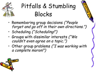 Pitfalls & Stumbling Blocks Remembering group decisions  (“People forget and go off in their own directions.”) Scheduling  (“Scheduling!”) Groups with dissimilar interests  (“We couldn’t even agree on a topic.”) Other group problems  (“I was working with a complete moron!”) 