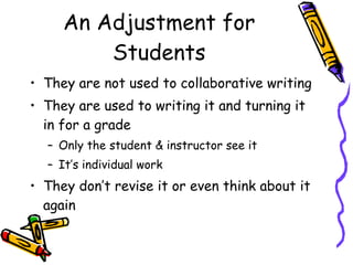 An Adjustment for Students They are not used to collaborative writing They are used to writing it and turning it in for a grade Only the student & instructor see it It’s individual work They don’t revise it or even think about it again 