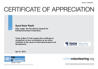 Certificate of Appreciation
United Nations Volunteers is administered by the United Nations Development Programme (UNDP)
onlinevolunteering.org
This online volunteering collaboration was enabled through the Online Volunteering
service of the United Nations Volunteers programme according to its Terms of Use
Syed Nazir Razik
Help Judge the Pan-African Awards for
Entrepreneurship in Education
Teach A Man To Fish awards this certificate in
recognition of your contribution as an online
volunteer to the cause of international peace and
development.
Apr 21, 2015
Reference: 318093/58042
 