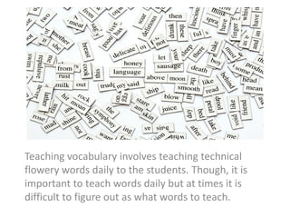 Teaching vocabulary involves teaching technical
flowery words daily to the students. Though, it is
important to teach words daily but at times it is
difficult to figure out as what words to teach.
 