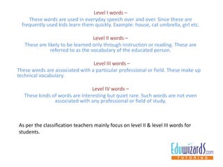Level I words –
These words are used in everyday speech over and over. Since these are
frequently used kids learn them quickly. Example: house, cat umbrella, girl etc.
Level II words –
These are likely to be learned only through instruction or reading. These are
referred to as the vocabulary of the educated person.
Level III words –
These words are associated with a particular professional or field. These make up
technical vocabulary.
Level IV words –
These kinds of words are interesting but quiet rare. Such words are not even
associated with any professional or field of study.
As per the classification teachers mainly focus on level II & level III words for
students.
 
