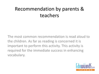 Recommendation by parents &
teachers
The most common recommendation is read aloud to
the children. As far as reading is concerned it is
important to perform this activity. This activity is
required for the immediate success in enhancing
vocabulary.
 