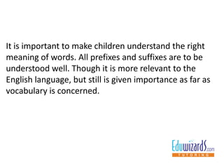 It is important to make children understand the right
meaning of words. All prefixes and suffixes are to be
understood well. Though it is more relevant to the
English language, but still is given importance as far as
vocabulary is concerned.
 