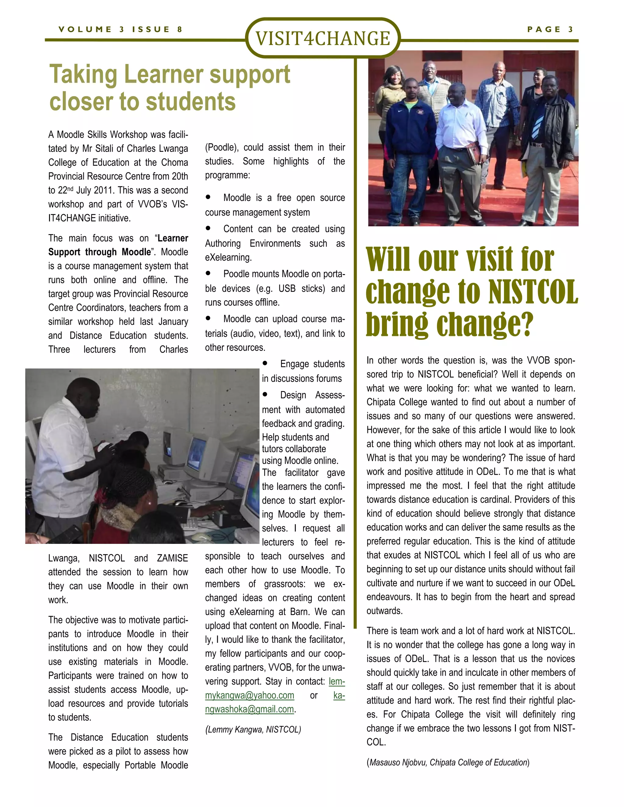 VOLUME           3   ISSUE       8                                                                                               PAGE       3




Taking Learner support
closer to students
A Moodle Skills Workshop was facili-
tated by Mr Sitali of Charles Lwanga     (Poodle), could assist them in their
College of Education at the Choma        studies. Some highlights of the
Provincial Resource Centre from 20th     programme:
to 22nd July 2011. This was a second
                                         •    Moodle is a free open source
workshop and part of VVOB’s VIS-
                                         course management system
IT4CHANGE initiative.
                                         •   Content can be created using
The main focus was on “Learner
                                         Authoring Environments such as

                                                                                      Will our visit for
Support through Moodle”. Moodle
                                         eXelearning.
is a course management system that
runs both online and offline. The
                                         •    Poodle mounts Moodle on porta-
target group was Provincial Resource
Centre Coordinators, teachers from a
                                         ble devices (e.g. USB sticks) and
                                         runs courses offline.                        change to NISTCOL
                                         •
similar workshop held last January
and Distance Education students.
                                               Moodle can upload course ma-
                                         terials (audio, video, text), and link to
                                         other resources.
                                                                                      bring change?
Three lecturers from Charles
                                                          •     Engage students       In other words the question is, was the VVOB spon-
                                                          in discussions forums       sored trip to NISTCOL beneficial? Well it depends on
                                                                                      what we were looking for: what we wanted to learn.
                                                          •    Design Assess-
                                                                                      Chipata College wanted to find out about a number of
                                                          ment with automated
                                                                                      issues and so many of our questions were answered.
                                                          feedback and grading.
                                                                                      However, for the sake of this article I would like to look
                                                          Help students and
                                                          tutors collaborate          at one thing which others may not look at as important.
                                                          using Moodle online.        What is that you may be wondering? The issue of hard
                                                          The facilitator gave        work and positive attitude in ODeL. To me that is what
                                                          the learners the confi-     impressed me the most. I feel that the right attitude
                                                          dence to start explor-      towards distance education is cardinal. Providers of this
                                                          ing Moodle by them-         kind of education should believe strongly that distance
                                                          selves. I request all       education works and can deliver the same results as the
                                                          lecturers to feel re-       preferred regular education. This is the kind of attitude
Lwanga, NISTCOL and ZAMISE               sponsible to teach ourselves and             that exudes at NISTCOL which I feel all of us who are
attended the session to learn how        each other how to use Moodle. To             beginning to set up our distance units should without fail
they can use Moodle in their own         members of grassroots: we ex-                cultivate and nurture if we want to succeed in our ODeL
work.                                    changed ideas on creating content            endeavours. It has to begin from the heart and spread
                                         using eXelearning at Barn. We can            outwards.
The objective was to motivate partici-
                                         upload that content on Moodle. Final-
pants to introduce Moodle in their                                                    There is team work and a lot of hard work at NISTCOL.
                                         ly, I would like to thank the facilitator,
institutions and on how they could                                                    It is no wonder that the college has gone a long way in
                                         my fellow participants and our coop-
use existing materials in Moodle.                                                     issues of ODeL. That is a lesson that us the novices
                                         erating partners, VVOB, for the unwa-
Participants were trained on how to                                                   should quickly take in and inculcate in other members of
                                         vering support. Stay in contact: lem-
assist students access Moodle, up-                                                    staff at our colleges. So just remember that it is about
                                         mykangwa@yahoo.com             or     ka-
load resources and provide tutorials                                                  attitude and hard work. The rest find their rightful plac-
                                         ngwashoka@gmail.com.
to students.                                                                          es. For Chipata College the visit will definitely ring
                                         (Lemmy Kangwa, NISTCOL)                      change if we embrace the two lessons I got from NIST-
The Distance Education students                                                       COL.
were picked as a pilot to assess how
Moodle, especially Portable Moodle                                                    (Masauso Njobvu, Chipata College of Education)
 