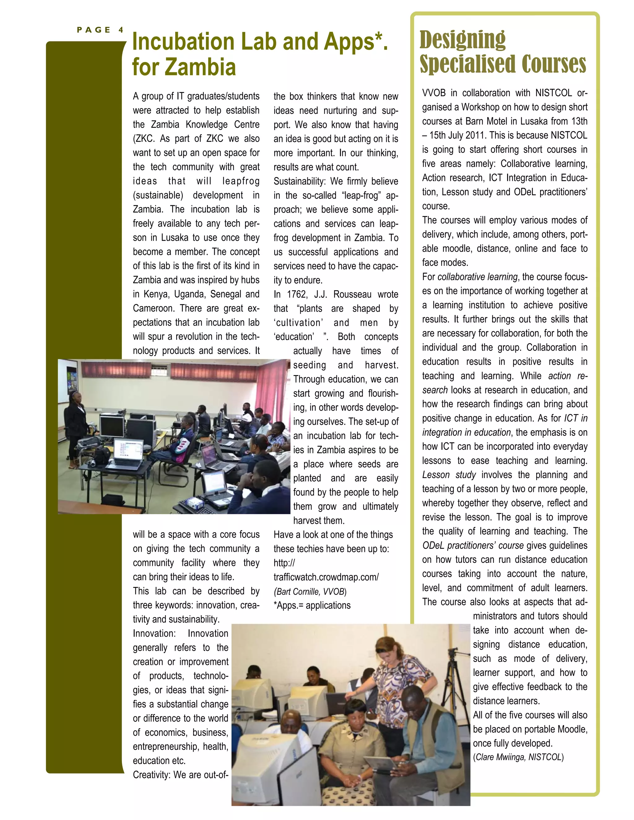 PAGE   4

           Incubation Lab and Apps*.                                                       Designing
           for Zambia                                                                      Specialised Courses
           A group of IT graduates/students          the box thinkers that know new        VVOB in collaboration with NISTCOL or-
           were attracted to help establish          ideas need nurturing and sup-         ganised a Workshop on how to design short
           the Zambia Knowledge Centre               port. We also know that having        courses at Barn Motel in Lusaka from 13th
           (ZKC. As part of ZKC we also              an idea is good but acting on it is   – 15th July 2011. This is because NISTCOL
           want to set up an open space for          more important. In our thinking,      is going to start offering short courses in
           the tech community with great             results are what count.               five areas namely: Collaborative learning,
           ideas that will leapfr og                 Sustainability: We firmly believe     Action research, ICT Integration in Educa-
           (sustainable) development in              in the so-called “leap-frog” ap-      tion, Lesson study and ODeL practitioners’
           Zambia. The incubation lab is             proach; we believe some appli-        course.
           freely available to any tech per-         cations and services can leap-        The courses will employ various modes of
           son in Lusaka to use once they            frog development in Zambia. To        delivery, which include, among others, port-
           become a member. The concept              us successful applications and        able moodle, distance, online and face to
           of this lab is the first of its kind in   services need to have the capac-      face modes.
           Zambia and was inspired by hubs           ity to endure.                        For collaborative learning, the course focus-
           in Kenya, Uganda, Senegal and             In 1762, J.J. Rousseau wrote          es on the importance of working together at
           Cameroon. There are great ex-             that “plants are shaped by            a learning institution to achieve positive
           pectations that an incubation lab         ‘cultivation’ and men by              results. It further brings out the skills that
           will spur a revolution in the tech-       ‘education’ ”. Both concepts          are necessary for collaboration, for both the
           nology products and services. It                 actually have times of         individual and the group. Collaboration in
                                                            seeding and harvest.           education results in positive results in
                                                            Through education, we can      teaching and learning. While action re-
                                                            start growing and flourish-    search looks at research in education, and
                                                            ing, in other words develop-   how the research findings can bring about
                                                            ing ourselves. The set-up of   positive change in education. As for ICT in
                                                            an incubation lab for tech-    integration in education, the emphasis is on
                                                            ies in Zambia aspires to be    how ICT can be incorporated into everyday
                                                            a place where seeds are        lessons to ease teaching and learning.
                                                            planted and are easily         Lesson study involves the planning and
                                                            found by the people to help    teaching of a lesson by two or more people,
                                                            them grow and ultimately       whereby together they observe, reflect and
                                                            harvest them.                  revise the lesson. The goal is to improve
           will be a space with a core focus         Have a look at one of the things      the quality of learning and teaching. The
           on giving the tech community a            these techies have been up to:        ODeL practitioners’ course gives guidelines
           community facility where they             http://                               on how tutors can run distance education
           can bring their ideas to life.            trafficwatch.crowdmap.com/            courses taking into account the nature,
           This lab can be described by              (Bart Cornille, VVOB)                 level, and commitment of adult learners.
           three keywords: innovation, crea-         *Apps.= applications                  The course also looks at aspects that ad-
           tivity and sustainability.                                                                     ministrators and tutors should
           Innovation: Innovation                                                                         take into account when de-
           generally refers to the                                                                        signing distance education,
           creation or improvement                                                                        such as mode of delivery,
           of products, technolo-                                                                         learner support, and how to
           gies, or ideas that signi-                                                                     give effective feedback to the
           fies a substantial change                                                                      distance learners.
           or difference to the world                                                                     All of the five courses will also
           of economics, business,                                                                        be placed on portable Moodle,
           entrepreneurship, health,                                                                      once fully developed.
           education etc.                                                                                (Clare Mwiinga, NISTCOL)
           Creativity: We are out-of-
 