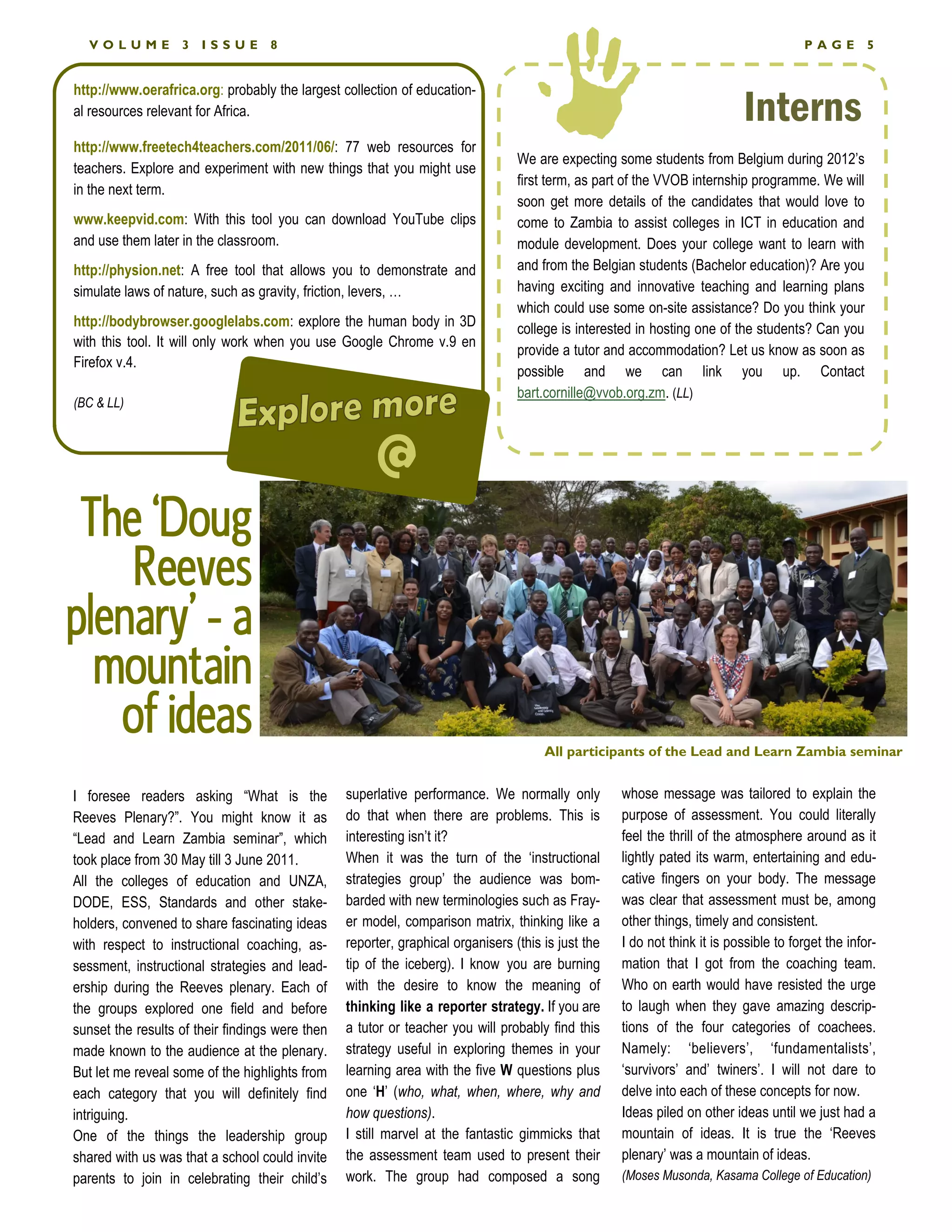 VOLUME           3   ISSUE       8                                                                                                   PAGE         5




                                                                                                                           Interns
http://www.oerafrica.org: probably the largest collection of education-
al resources relevant for Africa.

http://www.freetech4teachers.com/2011/06/: 77 web resources for
                                                                                 We are expecting some students from Belgium during 2012’s
teachers. Explore and experiment with new things that you might use
                                                                                 first term, as part of the VVOB internship programme. We will
in the next term.
                                                                                 soon get more details of the candidates that would love to
www.keepvid.com: With this tool you can download YouTube clips                   come to Zambia to assist colleges in ICT in education and
and use them later in the classroom.                                             module development. Does your college want to learn with
http://physion.net: A free tool that allows you to demonstrate and               and from the Belgian students (Bachelor education)? Are you
simulate laws of nature, such as gravity, friction, levers, …                    having exciting and innovative teaching and learning plans
                                                                                 which could use some on-site assistance? Do you think your
http://bodybrowser.googlelabs.com: explore the human body in 3D                  college is interested in hosting one of the students? Can you
with this tool. It will only work when you use Google Chrome v.9 en
                                                                                 provide a tutor and accommodation? Let us know as soon as
Firefox v.4.
                                                                                 possible and we can link you up. Contact
                                                                                 bart.cornille@vvob.org.zm. (LL)
(BC  LL)



                                                      @
 The ‘Doug
    Reeves
plenary’ - a
  mountain
   of ideas                                                                           All participants of the Lead and Learn Zambia seminar


I foresee readers asking “What is the            superlative performance. We normally only          whose message was tailored to explain the
Reeves Plenary?”. You might know it as           do that when there are problems. This is           purpose of assessment. You could literally
“Lead and Learn Zambia seminar”, which           interesting isn’t it?                              feel the thrill of the atmosphere around as it
took place from 30 May till 3 June 2011.         When it was the turn of the ‘instructional         lightly pated its warm, entertaining and edu-
All the colleges of education and UNZA,          strategies group’ the audience was bom-            cative fingers on your body. The message
DODE, ESS, Standards and other stake-            barded with new terminologies such as Fray-        was clear that assessment must be, among
holders, convened to share fascinating ideas     er model, comparison matrix, thinking like a       other things, timely and consistent.
with respect to instructional coaching, as-      reporter, graphical organisers (this is just the   I do not think it is possible to forget the infor-
sessment, instructional strategies and lead-     tip of the iceberg). I know you are burning        mation that I got from the coaching team.
ership during the Reeves plenary. Each of        with the desire to know the meaning of             Who on earth would have resisted the urge
the groups explored one field and before         thinking like a reporter strategy. If you are      to laugh when they gave amazing descrip-
sunset the results of their findings were then   a tutor or teacher you will probably find this     tions of the four categories of coachees.
made known to the audience at the plenary.       strategy useful in exploring themes in your        Namely: ‘believers’, ‘fundamentalists’,
But let me reveal some of the highlights from    learning area with the five W questions plus       ‘survivors’ and’ twiners’. I will not dare to
each category that you will definitely find      one ‘H’ (who, what, when, where, why and           delve into each of these concepts for now.
intriguing.                                      how questions).                                    Ideas piled on other ideas until we just had a
One of the things the leadership group           I still marvel at the fantastic gimmicks that      mountain of ideas. It is true the ‘Reeves
shared with us was that a school could invite    the assessment team used to present their          plenary’ was a mountain of ideas.
parents to join in celebrating their child’s     work. The group had composed a song                (Moses Musonda, Kasama College of Education)
 