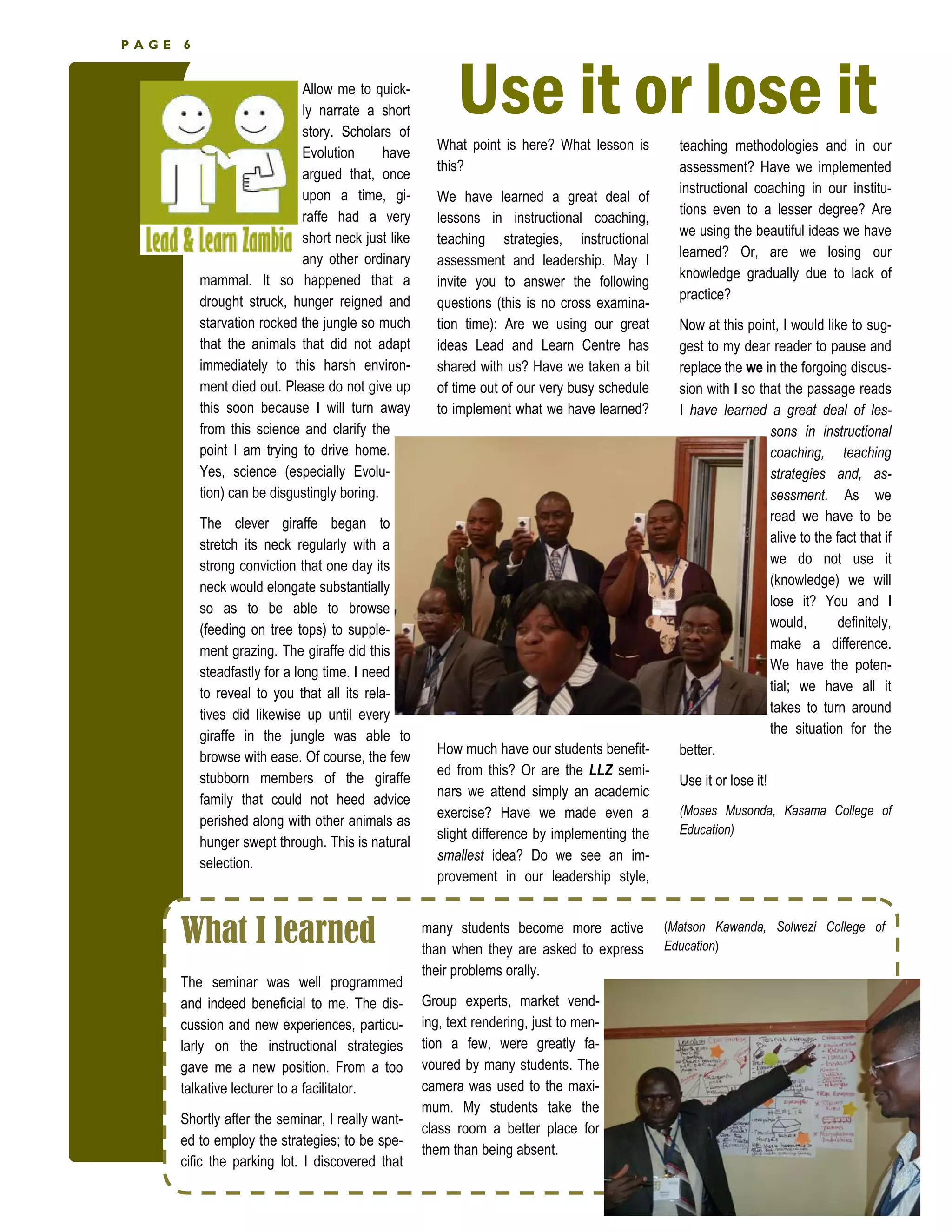 PAGE   6


                             Allow me to quick-
                             ly narrate a short
                             story. Scholars of
                                                          Use it or lose it
                                                      What point is here? What lesson is
                             Evolution       have                                               teaching methodologies and in our
                                                      this?                                     assessment? Have we implemented
                             argued that, once
                             upon a time, gi-                                                   instructional coaching in our institu-
                                                      We have learned a great deal of
                             raffe had a very                                                   tions even to a lesser degree? Are
                                                      lessons in instructional coaching,
                             short neck just like                                               we using the beautiful ideas we have
                                                      teaching strategies, instructional
                             any other ordinary                                                 learned? Or, are we losing our
                                                      assessment and leadership. May I
           mammal. It so happened that a                                                        knowledge gradually due to lack of
                                                      invite you to answer the following
           drought struck, hunger reigned and                                                   practice?
                                                      questions (this is no cross examina-
           starvation rocked the jungle so much       tion time): Are we using our great        Now at this point, I would like to sug-
           that the animals that did not adapt        ideas Lead and Learn Centre has           gest to my dear reader to pause and
           immediately to this harsh environ-         shared with us? Have we taken a bit       replace the we in the forgoing discus-
           ment died out. Please do not give up       of time out of our very busy schedule     sion with I so that the passage reads
           this soon because I will turn away         to implement what we have learned?        I have learned a great deal of les-
           from this science and clarify the                                                                     sons in instructional
           point I am trying to drive home.                                                                      coaching, teaching
           Yes, science (especially Evolu-                                                                       strategies and, as-
           tion) can be disgustingly boring.                                                                     sessment. As we
           The clever giraffe began to                                                                           read we have to be
           stretch its neck regularly with a                                                                     alive to the fact that if
           strong conviction that one day its                                                                    we do not use it
           neck would elongate substantially                                                                     (knowledge) we will
           so as to be able to browse                                                                            lose it? You and I
           (feeding on tree tops) to supple-                                                                     would,       definitely,
           ment grazing. The giraffe did this                                                                    make a difference.
           steadfastly for a long time. I need                                                                   We have the poten-
           to reveal to you that all its rela-                                                                   tial; we have all it
           tives did likewise up until every                                                                     takes to turn around
           giraffe in the jungle was able to                                                                     the situation for the
                                                      How much have our students benefit-       better.
           browse with ease. Of course, the few
                                                      ed from this? Or are the LLZ semi-
           stubborn members of the giraffe                                                      Use it or lose it!
                                                      nars we attend simply an academic
           family that could not heed advice
                                                      exercise? Have we made even a             (Moses Musonda, Kasama College of
           perished along with other animals as
                                                      slight difference by implementing the     Education)
           hunger swept through. This is natural
                                                      smallest idea? Do we see an im-
           selection.
                                                      provement in our leadership style,


       What I learned                               many students become more active
                                                    than when they are asked to express
                                                                                              (Matson Kawanda, Solwezi College of
                                                                                              Education)
                                                    their problems orally.
       The seminar was well programmed
       and indeed beneficial to me. The dis-        Group experts, market vend-
       cussion and new experiences, particu-        ing, text rendering, just to men-
       larly on the instructional strategies        tion a few, were greatly fa-
       gave me a new position. From a too           voured by many students. The
       talkative lecturer to a facilitator.         camera was used to the maxi-
                                                    mum. My students take the
       Shortly after the seminar, I really want-
                                                    class room a better place for
       ed to employ the strategies; to be spe-
                                                    them than being absent.
       cific the parking lot. I discovered that
 