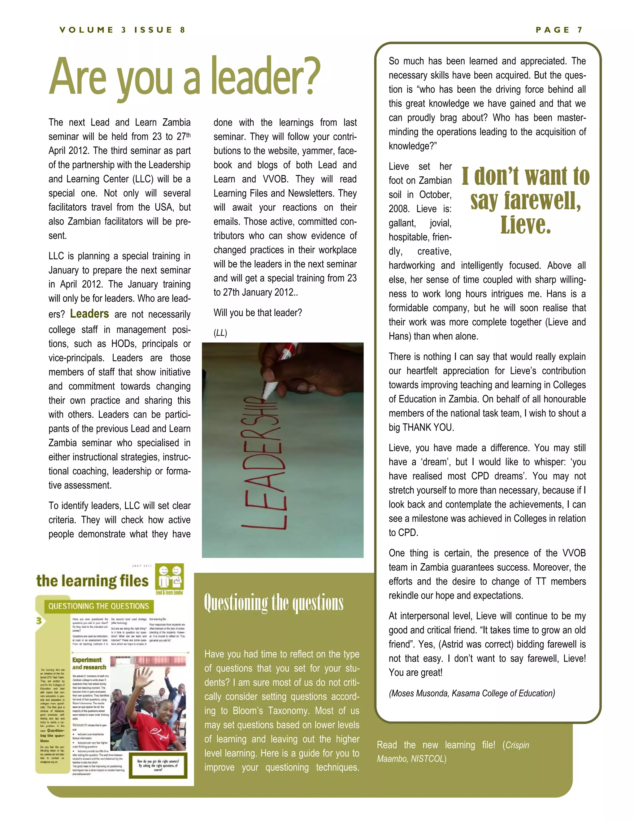 VOLUME           3   ISSUE        8                                                                                             PAGE        7




Are you a leader?
                                                                                           So much has been learned and appreciated. The
                                                                                           necessary skills have been acquired. But the ques-
                                                                                           tion is “who has been the driving force behind all
                                                                                           this great knowledge we have gained and that we
The next Lead and Learn Zambia                done with the learnings from last            can proudly brag about? Who has been master-
seminar will be held from 23 to 27th          seminar. They will follow your contri-       minding the operations leading to the acquisition of
April 2012. The third seminar as part         butions to the website, yammer, face-        knowledge?”
of the partnership with the Leadership        book and blogs of both Lead and              Lieve set her
and Learning Center (LLC) will be a           Learn and VVOB. They will read               foot on Zambian     I don’t want to
special one. Not only will several            Learning Files and Newsletters. They         soil in October,
facilitators travel from the USA, but         will await your reactions on their           2008. Lieve is:      say farewell,
also Zambian facilitators will be pre-
sent.
                                              emails. Those active, committed con-
                                              tributors who can show evidence of
                                                                                           gallant, jovial,
                                                                                           hospitable, frien-
                                                                                                                   Lieve.
                                              changed practices in their workplace         dly, creative,
LLC is planning a special training in
                                              will be the leaders in the next seminar      hardworking and intelligently focused. Above all
January to prepare the next seminar
                                              and will get a special training from 23      else, her sense of time coupled with sharp willing-
in April 2012. The January training
                                              to 27th January 2012..                       ness to work long hours intrigues me. Hans is a
will only be for leaders. Who are lead-
                                              Will you be that leader?                     formidable company, but he will soon realise that
ers? Leaders are not necessarily
                                                                                           their work was more complete together (Lieve and
college staff in management posi-             (LL)                                         Hans) than when alone.
tions, such as HODs, principals or
vice-principals. Leaders are those                                                         There is nothing I can say that would really explain
members of staff that show initiative                                                      our heartfelt appreciation for Lieve’s contribution
and commitment towards changing                                                            towards improving teaching and learning in Colleges
their own practice and sharing this                                                        of Education in Zambia. On behalf of all honourable
with others. Leaders can be partici-                                                       members of the national task team, I wish to shout a
pants of the previous Lead and Learn                                                       big THANK YOU.
Zambia seminar who specialised in                                                          Lieve, you have made a difference. You may still
either instructional strategies, instruc-                                                  have a ‘dream’, but I would like to whisper: ‘you
tional coaching, leadership or forma-                                                      have realised most CPD dreams’. You may not
tive assessment.                                                                           stretch yourself to more than necessary, because if I
To identify leaders, LLC will set clear                                                    look back and contemplate the achievements, I can
criteria. They will check how active                                                       see a milestone was achieved in Colleges in relation
people demonstrate what they have                                                          to CPD.
                                                                                           One thing is certain, the presence of the VVOB
                                                                                           team in Zambia guarantees success. Moreover, the
                                                                                           efforts and the desire to change of TT members

                                            Questioning the questions                      rekindle our hope and expectations.
                                                                                           At interpersonal level, Lieve will continue to be my
                                                                                           good and critical friend. “It takes time to grow an old
                                                                                           friend”. Yes, (Astrid was correct) bidding farewell is
                                            Have you had time to reflect on the type       not that easy. I don’t want to say farewell, Lieve!
                                            of questions that you set for your stu-        You are great!
                                            dents? I am sure most of us do not criti-
                                            cally consider setting questions accord-       (Moses Musonda, Kasama College of Education)
                                            ing to Bloom’s Taxonomy. Most of us
                                            may set questions based on lower levels
                                            of learning and leaving out the higher
                                                                                         Read the new learning file! (Crispin
                                            level learning. Here is a guide for you to
                                                                                         Maambo, NISTCOL)
                                            improve your questioning techniques.
 
