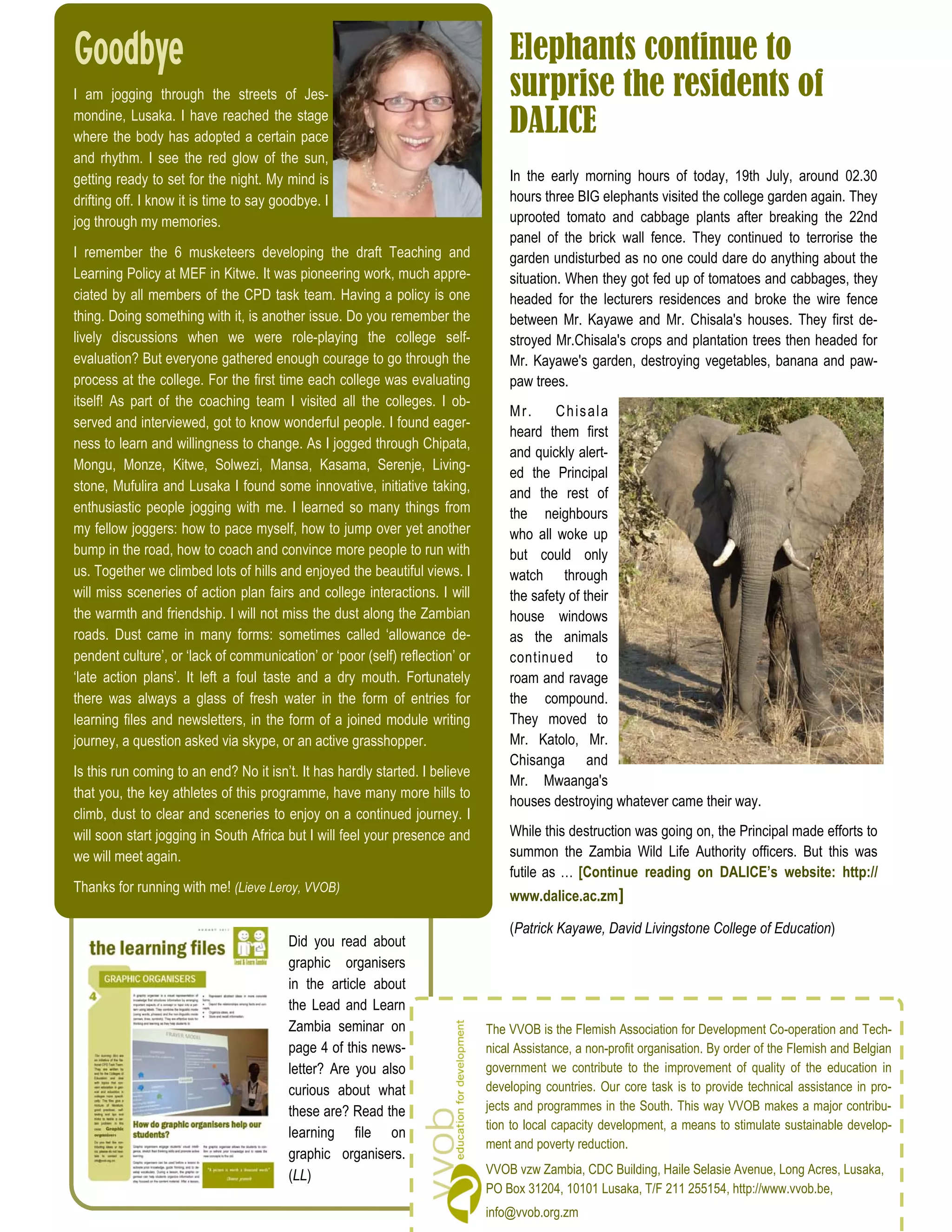 Goodbye                                                                           Elephants continue to
I am jogging through the streets of Jes-                                          surprise the residents of
mondine, Lusaka. I have reached the stage
where the body has adopted a certain pace
                                                                                  DALICE
and rhythm. I see the red glow of the sun,
getting ready to set for the night. My mind is                                    In the early morning hours of today, 19th July, around 02.30
drifting off. I know it is time to say goodbye. I                                 hours three BIG elephants visited the college garden again. They
jog through my memories.                                                          uprooted tomato and cabbage plants after breaking the 22nd
                                                                                  panel of the brick wall fence. They continued to terrorise the
I remember the 6 musketeers developing the draft Teaching and                     garden undisturbed as no one could dare do anything about the
Learning Policy at MEF in Kitwe. It was pioneering work, much appre-              situation. When they got fed up of tomatoes and cabbages, they
ciated by all members of the CPD task team. Having a policy is one                headed for the lecturers residences and broke the wire fence
thing. Doing something with it, is another issue. Do you remember the             between Mr. Kayawe and Mr. Chisala's houses. They first de-
lively discussions when we were role-playing the college self-                    stroyed Mr.Chisala's crops and plantation trees then headed for
evaluation? But everyone gathered enough courage to go through the                Mr. Kayawe's garden, destroying vegetables, banana and paw-
process at the college. For the first time each college was evaluating            paw trees.
itself! As part of the coaching team I visited all the colleges. I ob-
                                                                                  Mr.     C h is a l a
served and interviewed, got to know wonderful people. I found eager-
                                                                                  heard them first
ness to learn and willingness to change. As I jogged through Chipata,
                                                                                  and quickly alert-
Mongu, Monze, Kitwe, Solwezi, Mansa, Kasama, Serenje, Living-
                                                                                  ed the Principal
stone, Mufulira and Lusaka I found some innovative, initiative taking,            and the rest of
enthusiastic people jogging with me. I learned so many things from                the neighbours
my fellow joggers: how to pace myself, how to jump over yet another               who all woke up
bump in the road, how to coach and convince more people to run with               but could only
us. Together we climbed lots of hills and enjoyed the beautiful views. I          watch through
will miss sceneries of action plan fairs and college interactions. I will         the safety of their
the warmth and friendship. I will not miss the dust along the Zambian             house windows
roads. Dust came in many forms: sometimes called ‘allowance de-                   as the animals
pendent culture’, or ‘lack of communication’ or ‘poor (self) reflection’ or       continued to
‘late action plans’. It left a foul taste and a dry mouth. Fortunately            roam and ravage
there was always a glass of fresh water in the form of entries for                the compound.
learning files and newsletters, in the form of a joined module writing            They moved to
journey, a question asked via skype, or an active grasshopper.                    Mr. Katolo, Mr.
                                                                                  Chisanga and
Is this run coming to an end? No it isn’t. It has hardly started. I believe
                                                                                  Mr. Mwaanga's
that you, the key athletes of this programme, have many more hills to
                                                                                  houses destroying whatever came their way.
climb, dust to clear and sceneries to enjoy on a continued journey. I
will soon start jogging in South Africa but I will feel your presence and         While this destruction was going on, the Principal made efforts to
we will meet again.                                                               summon the Zambia Wild Life Authority officers. But this was
                                                                                  futile as … [Continue reading on DALICE’s website: http://
Thanks for running with me! (Lieve Leroy, VVOB)
                                                                                  www.dalice.ac.zm

                                                                                  (Patrick Kayawe, David Livingstone College of Education)
                                         Did you read about
                                         graphic organisers
                                         in the article about
                                         the Lead and Learn
                                         Zambia seminar on                    The VVOB is the Flemish Association for Development Co-operation and Tech-
                                         page 4 of this news-                 nical Assistance, a non-profit organisation. By order of the Flemish and Belgian
                                         letter? Are you also                 government we contribute to the improvement of quality of the education in
                                         curious about what                   developing countries. Our core task is to provide technical assistance in pro-
                                         these are? Read the                  jects and programmes in the South. This way VVOB makes a major contribu-
                                                                              tion to local capacity development, a means to stimulate sustainable develop-
                                         learning file on
                                                                              ment and poverty reduction.
                                         graphic organisers.
                                         (LL)                                 VVOB vzw Zambia, CDC Building, Haile Selasie Avenue, Long Acres, Lusaka,
                                                                              PO Box 31204, 10101 Lusaka, T/F 211 255154, http://www.vvob.be,
                                                                              info@vvob.org.zm
 