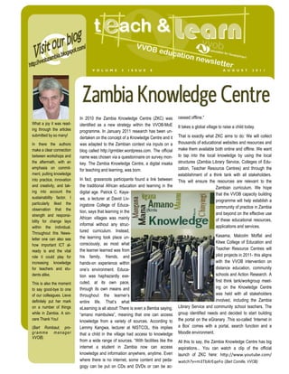 V O L U M E      3   I S S U E    8                                            A U G U S T        2 0 1 1




                             Zambia Knowledge Centre
                            In 2010 the Zambia Knowledge Centre (ZKC) was             cessed offline.”
What a joy it was read-     identified as a new strategy within the VVOB-MoE          It takes a global village to raise a child today.
ing through the articles    programme. In January 2011 research has been un-
submitted by so many!                                                                 That is exactly what ZKC aims to do: We will collect
                            dertaken on the concept of a Knowledge Centre and it
In there the authors        was adapted to the Zambian context via inputs on a        thousands of educational websites and resources and
make a clear connection     blog called http://grmbler.wordpress.com. The official    make them available both online and offline. We want
between workshops and       name was chosen via a questionnaire on survey mon-        to tap into the local knowledge by using the local
the aftermath, with an      key. The Zambia Knowledge Centre, a digital insaka        structures (Zambia Library Service, Colleges of Edu-
emphasis on commit-         for teaching and learning, was born.                      cation, Teacher Resource Centres) and through the
ment, putting knowledge                                                               establishment of a think tank with all stakeholders.
into practice, innovation   In fact, grassroots participants found a link between     This will ensure the resources are relevant to the
and creativity, and tak-    the traditional African education and learning in the                          Zambian curriculum. We hope
ing into account the        digital age. Patrick C. Kaya-                                                  that the VVOB capacity building
sustainability factor. I    we, a lecturer at David Liv-                                                   programme will help establish a
particularly liked the      ingstone College of Educa-
observation that the
                                                                                                           community of practice in Zambia
                            tion, says that learning in the                                                and beyond on the effective use
strength and responsi-
                            African villages was mainly                                                    of these educational resources,
bility for change lays
                            informal without any struc-                                                    applications and services.
within the individual.
Throughout this News-
                            tured curriculum. Instead,
                            the learning took place un-                                                    Kasama, Malcolm Moffat and
letter one can also see
                            consciously, as most what                                                      Kitwe College of Education and
how important ICT al-
ready is and the vital      the learner learned was from                                                   Teacher Resource Centres will
role it could play for      his family, friends, and                                                       pilot projects in 2011- this aligns
increasing knowledge        hands-on experience within                                                     with the VVOB intervention on
for teachers and stu-       one’s environment. Educa-                                                      distance education, community
dents alike.                tion was haphazardly exe-                                                      schools and Action Research. A
                            cuted, at its own pace,                                                        first think tank/workgroup meet-
This is also the moment
to say good-bye to one      through its own means and                                                      ing on the Knowledge Centre
of our colleagues. Lieve    throughout the learner’s                                                       was held with all stakeholders
definitely put her mark     entire life. That’s what                                                       involved, including the Zambia
on a number of things       eLearning is all about! There is even a Bemba saying,     Library Service and community school teachers. The
while in Zambia. A sin-     “amano mambulwa”, meaning that one can access             group identified needs and decided to start building
cere Thank You!             knowledge from a variety of sources. According to         the portal on the eGranary .This so-called ‘Internet in
(Bart Rombaut, pro-         Lemmy Kangwa, lecturer at NISTCOL, this implies           a Box’ comes with a portal, search function and a
gramme manager              that a child in the village had access to knowledge       Moodle environment.
VVOB)
                            from a wide range of sources. “With facilities like the   All this to say, the Zambia Knowledge Centre has big
                            internet a student in Zambia now can access               aspirations... You can watch a clip of the official
                            knowledge and information anywhere, anytime. Even         launch of ZKC here: h p://www.youtube.com/
                            where there is no internet, some content and peda-        w tch m dby  eo (Bart Cornille, VVOB)
                            gogy can be put on CDs and DVDs or can be ac-
 