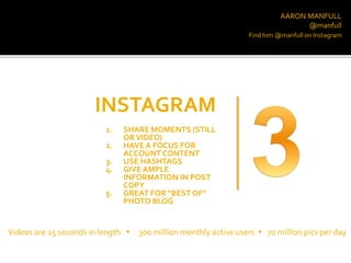 AARON MANFULL
@manfull
INSTAGRAM
Find him @manfull on Instagram
1. SHARE MOMENTS (STILL
ORVIDEO)
2. HAVE A FOCUS FOR
ACCOUNT CONTENT
3. USE HASHTAGS
4. GIVE AMPLE
INFORMATION IN POST
COPY
5. GREAT FOR “BEST OF”
PHOTO BLOG
Videos are 15 seconds in length  300 million monthly active users  70 million pics per day
 