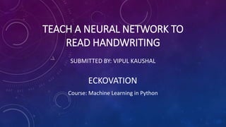 TEACH A NEURAL NETWORK TO
READ HANDWRITING
SUBMITTED BY: VIPUL KAUSHAL
ECKOVATION
Course: Machine Learning in Python
 