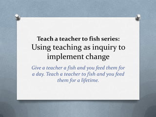 Teach a teacher to fish series:
Using teaching as inquiry to
    implement change
Give a teacher a fish and you feed them for
a day. Teach a teacher to fish and you feed
            them for a lifetime.
 