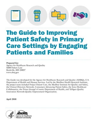 The Guide to Improving
Patient Safety in Primary
Care Settings by Engaging
Patients and Families
Prepared for:
Agency for Healthcare Research and Quality
5600 Fishers Lane
Rockville, MD 20857
www.ahrq.gov
The Guide was developed for the Agency for Healthcare Research and Quality (AHRQ), U.S.
Department of Health and Human Services. Led by the MedStar Health Research Institute,
the project team included Project Patient Care, the MedStar Institute for Quality and Safety,
the Clinical Directors Network, Consumers Advancing Patient Safety, the Iowa Healthcare
Collaborative, the Prince George’s County Department of Health, and Telligen Quality
Innovation Network-Quality Improvement Organization.
April 2018
 