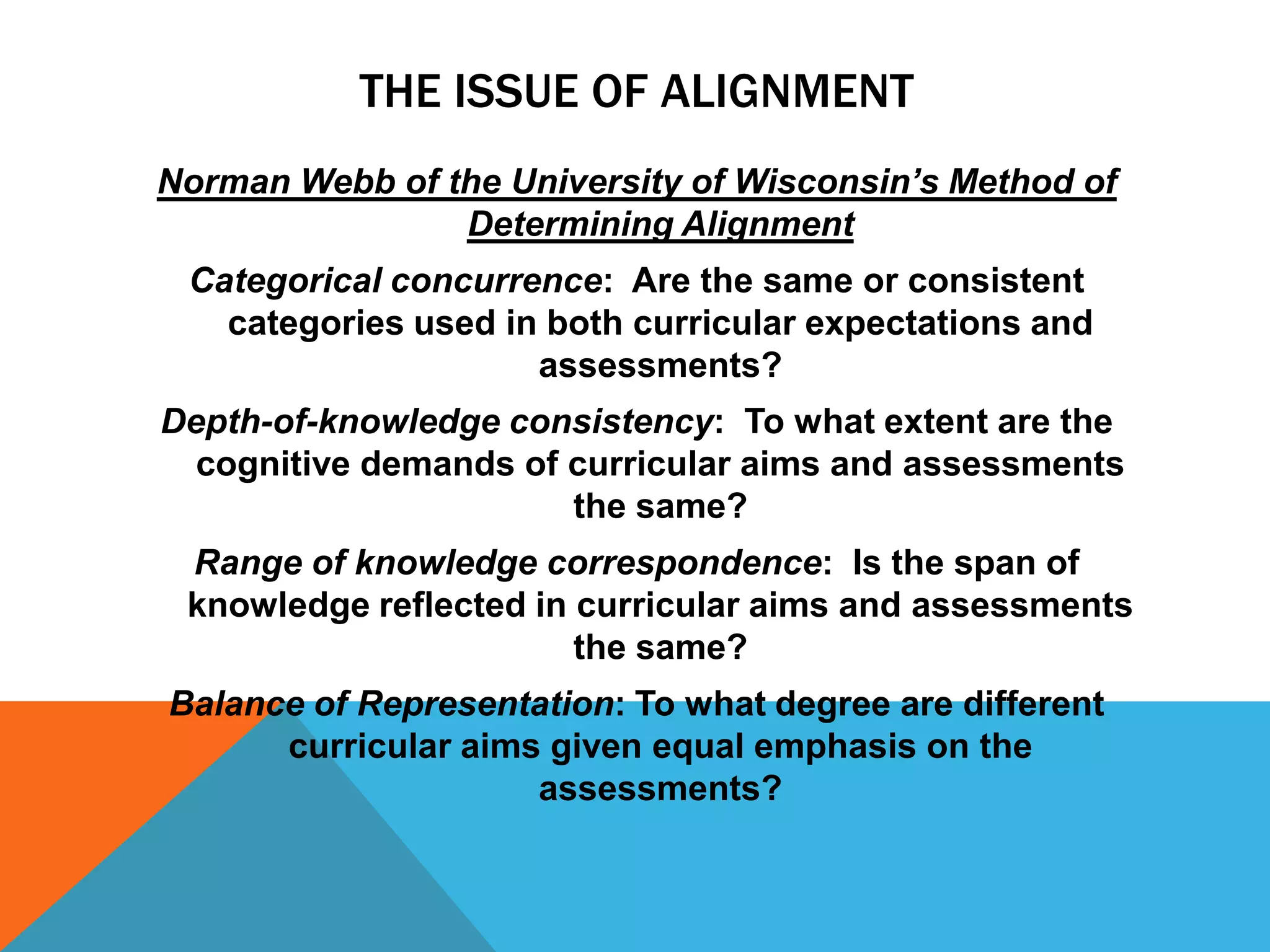 THE ISSUE OF ALIGNMENT
Norman Webb of the University of Wisconsin’s Method of
                Determining Alignment
 Categorical concurrence: Are the same or consistent
   categories used in both curricular expectations and
                     assessments?
Depth-of-knowledge consistency: To what extent are the
  cognitive demands of curricular aims and assessments
                       the same?
 Range of knowledge correspondence: Is the span of
 knowledge reflected in curricular aims and assessments
                        the same?
Balance of Representation: To what degree are different
      curricular aims given equal emphasis on the
                     assessments?
 