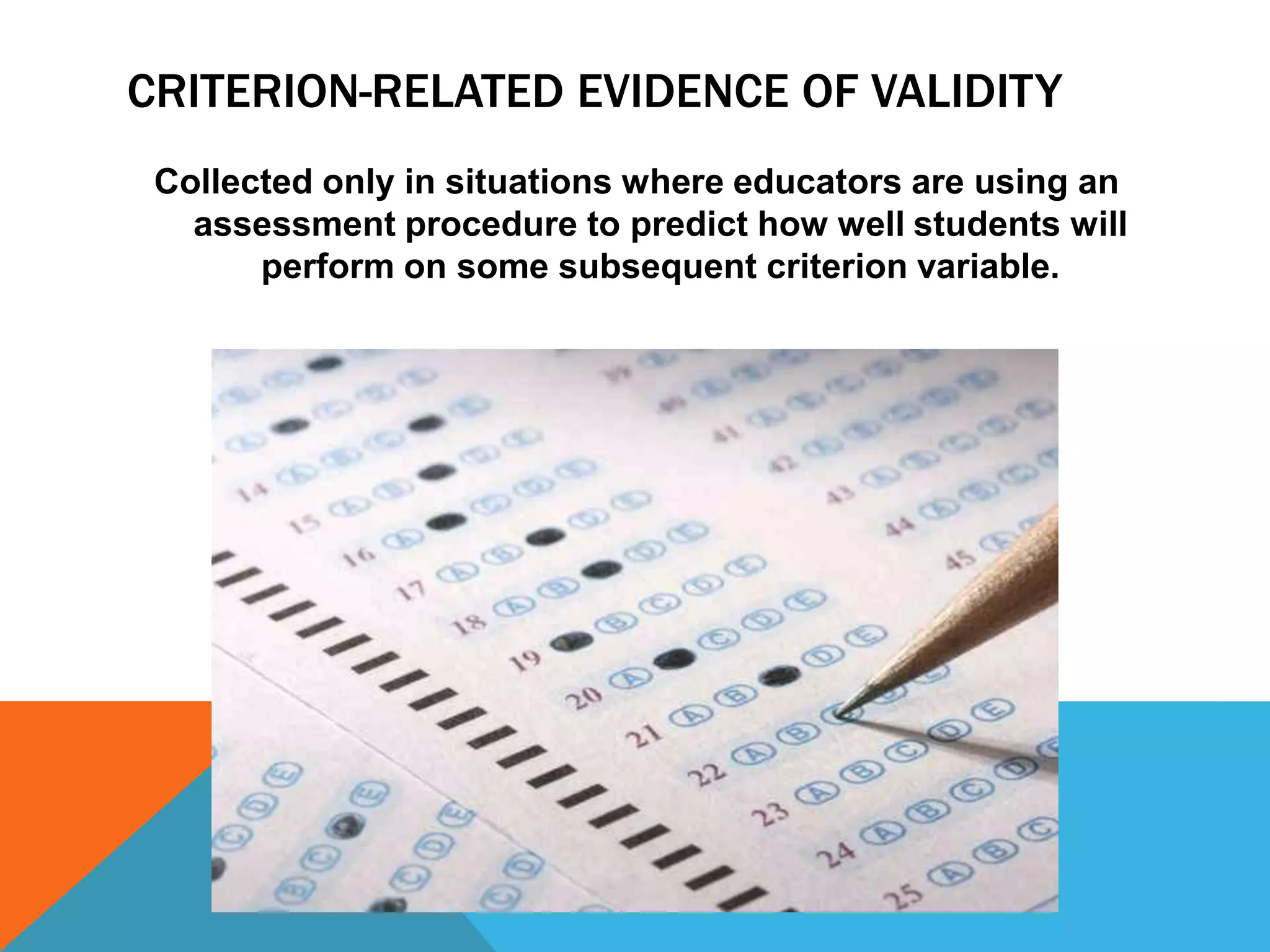 CRITERION-RELATED EVIDENCE OF VALIDITY
 Collected only in situations where educators are using an
   assessment procedure to predict how well students will
       perform on some subsequent criterion variable.
 