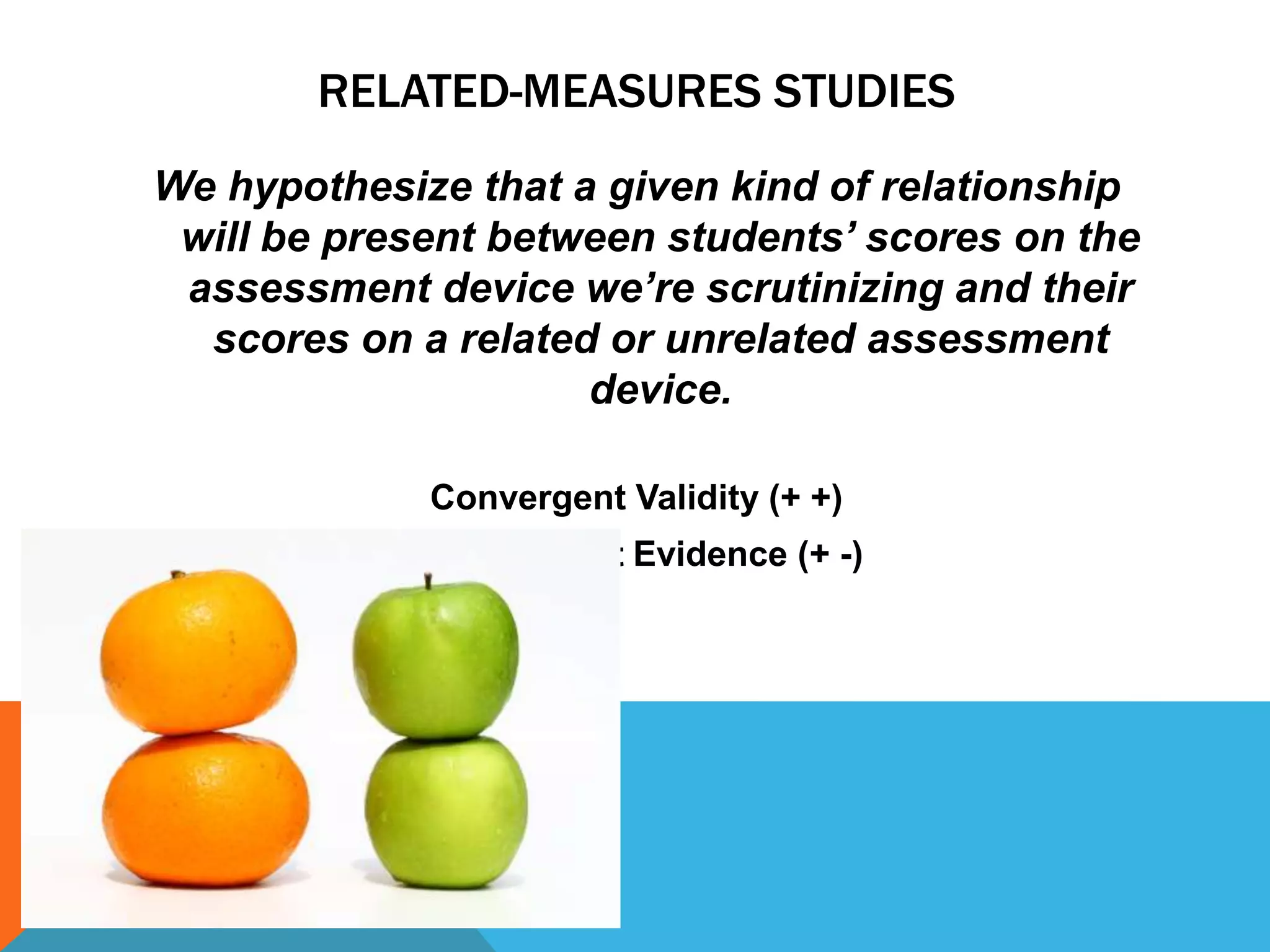 RELATED-MEASURES STUDIES
We hypothesize that a given kind of relationship
 will be present between students’ scores on the
 assessment device we’re scrutinizing and their
  scores on a related or unrelated assessment
                     device.

             Convergent Validity (+ +)
            Discriminant Evidence (+ -)
 