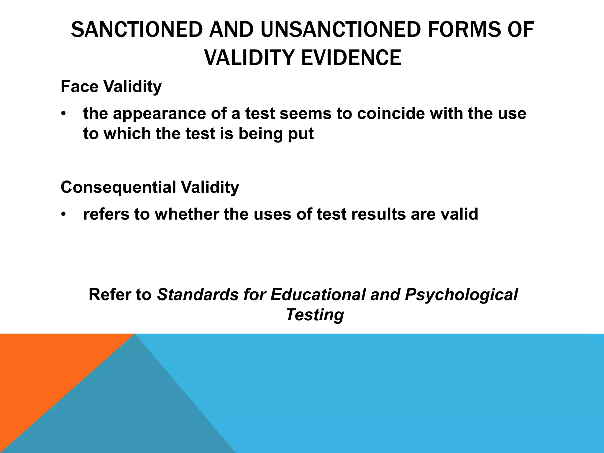 SANCTIONED AND UNSANCTIONED FORMS OF
           VALIDITY EVIDENCE
Face Validity
• the appearance of a test seems to coincide with the use
  to which the test is being put


Consequential Validity
• refers to whether the uses of test results are valid



   Refer to Standards for Educational and Psychological
                           Testing
 