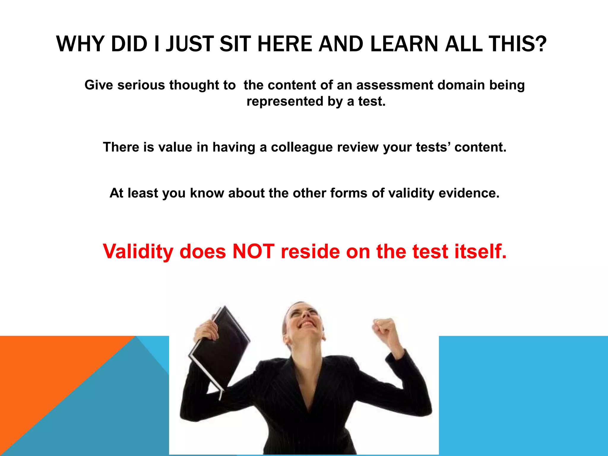 WHY DID I JUST SIT HERE AND LEARN ALL THIS?
  Give serious thought to the content of an assessment domain being
                           represented by a test.


    There is value in having a colleague review your tests‟ content.


     At least you know about the other forms of validity evidence.



    Validity does NOT reside on the test itself.
 