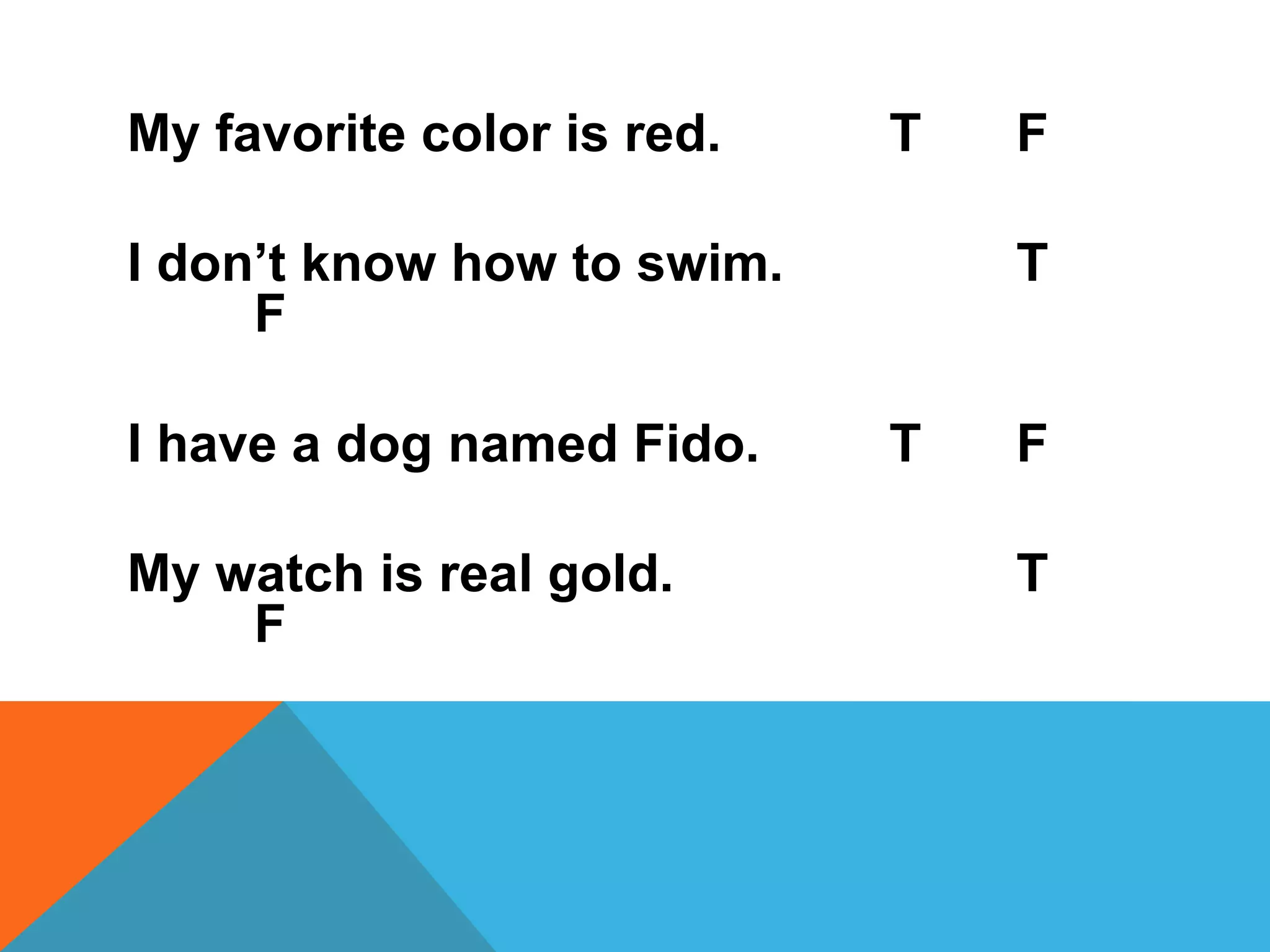 My favorite color is red.   T   F

I don‟t know how to swim.       T
     F

I have a dog named Fido.    T   F

My watch is real gold.          T
    F
 