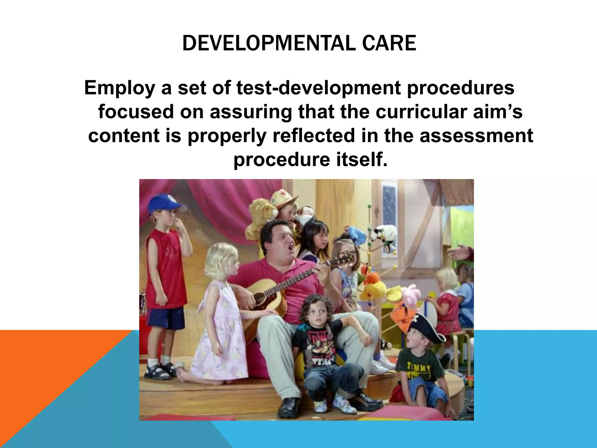 DEVELOPMENTAL CARE
Employ a set of test-development procedures
 focused on assuring that the curricular aim‟s
content is properly reflected in the assessment
               procedure itself.
 
