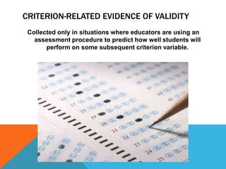 CRITERION-RELATED EVIDENCE OF VALIDITY
 Collected only in situations where educators are using an
   assessment procedure to predict how well students will
       perform on some subsequent criterion variable.
 