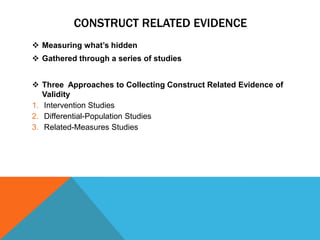 CONSTRUCT RELATED EVIDENCE
 Measuring what‟s hidden
 Gathered through a series of studies


 Three Approaches to Collecting Construct Related Evidence of
   Validity
1. Intervention Studies
2. Differential-Population Studies
3. Related-Measures Studies
 
