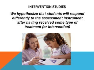 INTERVENTION STUDIES
We hypothesize that students will respond
 differently to the assessment instrument
     after having received some type of
          treatment (or intervention)
 