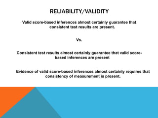 RELIABILITY/VALIDITY
   Valid score-based inferences almost certainly guarantee that
                 consistent test results are present.


                                Vs.


Consistent test results almost certainly guarantee that valid score-
                    based inferences are present


Evidence of valid score-based inferences almost certainly requires that
                consistency of measurement is present.
 