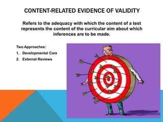 CONTENT-RELATED EVIDENCE OF VALIDITY
   Refers to the adequacy with which the content of a test
  represents the content of the curricular aim about which
                  inferences are to be made.

Two Approaches:
1. Developmental Care
2. External Reviews
 