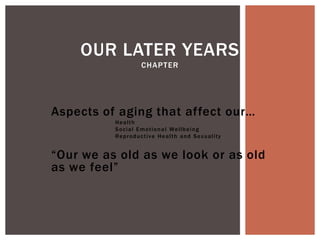 OUR LATER YEARS
                        CHAPTER




Aspects of aging that affect our…
          Health
          S o c i a l E m ot i o n a l We l l b e i n g
          Re p r o d u c t i v e H e a l t h a n d S e x u a l i t y


“Our we as old as we look or as old
as we feel”
 
