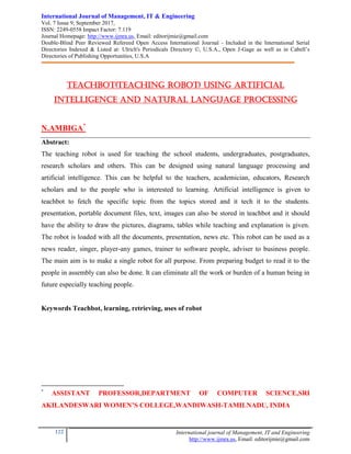 International Journal of Management, IT & Engineering
Vol. 7 Issue 9, September 2017,
ISSN: 2249-0558 Impact Factor: 7.119
Journal Homepage: http://www.ijmra.us, Email: editorijmie@gmail.com
Double-Blind Peer Reviewed Refereed Open Access International Journal - Included in the International Serial
Directories Indexed & Listed at: Ulrich's Periodicals Directory ©, U.S.A., Open J-Gage as well as in Cabell’s
Directories of Publishing Opportunities, U.S.A
122 International journal of Management, IT and Engineering
http://www.ijmra.us, Email: editorijmie@gmail.com
TEACHBOT(TEACHING ROBOT) USING ARTIFICIAL
INTELLIGENCE AND NATURAL LANGUAGE PROCESSING
N.AMBIGA*
Abstract:
The teaching robot is used for teaching the school students, undergraduates, postgraduates,
research scholars and others. This can be designed using natural language processing and
artificial intelligence. This can be helpful to the teachers, academician, educators, Research
scholars and to the people who is interested to learning. Artificial intelligence is given to
teachbot to fetch the specific topic from the topics stored and it tech it to the students.
presentation, portable document files, text, images can also be stored in teachbot and it should
have the ability to draw the pictures, diagrams, tables while teaching and explanation is given.
The robot is loaded with all the documents, presentation, news etc. This robot can be used as a
news reader, singer, player-any games, trainer to software people, adviser to business people.
The main aim is to make a single robot for all purpose. From preparing budget to read it to the
people in assembly can also be done. It can eliminate all the work or burden of a human being in
future especially teaching people.
Keywords Teachbot, learning, retrieving, uses of robot
*
ASSISTANT PROFESSOR,DEPARTMENT OF COMPUTER SCIENCE,SRI
AKILANDESWARI WOMEN’S COLLEGE,WANDIWASH-TAMILNADU, INDIA
 