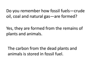 Do you remember how fossil fuels—crude
oil, coal and natural gas—are formed?

Yes, they are formed from the remains of
plants and animals.


The carbon from the dead plants and
animals is stored in fossil fuel.
 