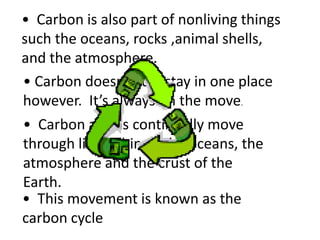 • Carbon is also part of nonliving things
such the oceans, rocks ,animal shells,
and the atmosphere.
• Carbon doesn’t just stay in one place
however. It’s always on the move.
• Carbon atoms continually move
through living things, the oceans, the
atmosphere and the crust of the
Earth.
• This movement is known as the
carbon cycle
 