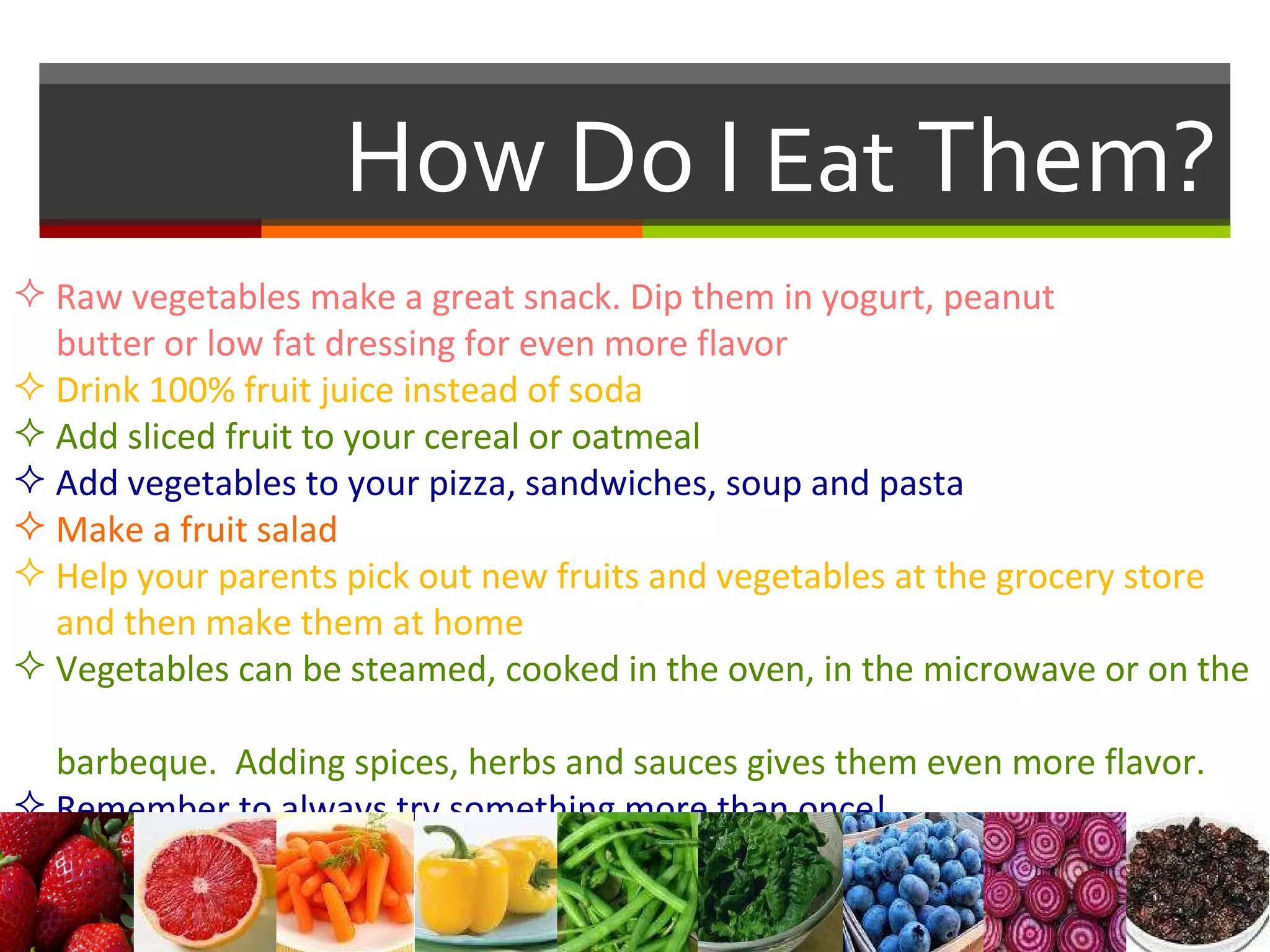 How Do I  Eat  Them? Raw vegetables make a great snack. Dip them in yogurt, peanut    butter or low fat dressing for even more flavor Drink 100% fruit juice instead of soda Add sliced fruit to your cereal or oatmeal Add vegetables to your pizza, sandwiches, soup and pasta Make a fruit salad Help your parents pick out new fruits and vegetables at the grocery store    and then make them at home Vegetables can be steamed, cooked in the oven, in the microwave or on the    barbeque.  Adding spices, herbs and sauces gives them even more flavor.  Remember to always try something more than once! 