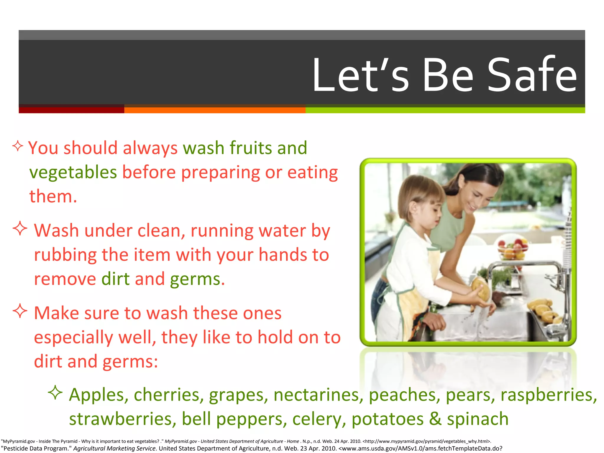 Let’s Be Safe "MyPyramid.gov - Inside The Pyramid - Why is it important to eat vegetables? ."  MyPyramid.gov - United States Department of Agriculture - Home  . N.p., n.d. Web. 24 Apr. 2010. <http://www.mypyramid.gov/pyramid/vegetables_why.html>.  "Pesticide Data Program."  Agricultural Marketing Service . United States Department of Agriculture, n.d. Web. 23 Apr. 2010. <www.ams.usda.gov/AMSv1.0/ams.fetchTemplateData.do?template=TemplateC&navID=PesticideDataProgram&rightNav1=PesticideDataProgram&topNav=&leftNav=&page=PesticideDataProgram&resultType=&acct=pestcddataprg>.  You should always  wash fruits and    vegetables  before preparing or eating    them. Wash under clean, running water by    rubbing the item with your hands to    remove  dirt  and  germs . Make sure to wash these ones    especially well, they like to hold on to    dirt and germs: Apples, cherries, grapes, nectarines, peaches, pears, raspberries,    strawberries, bell peppers, celery, potatoes & spinach   
