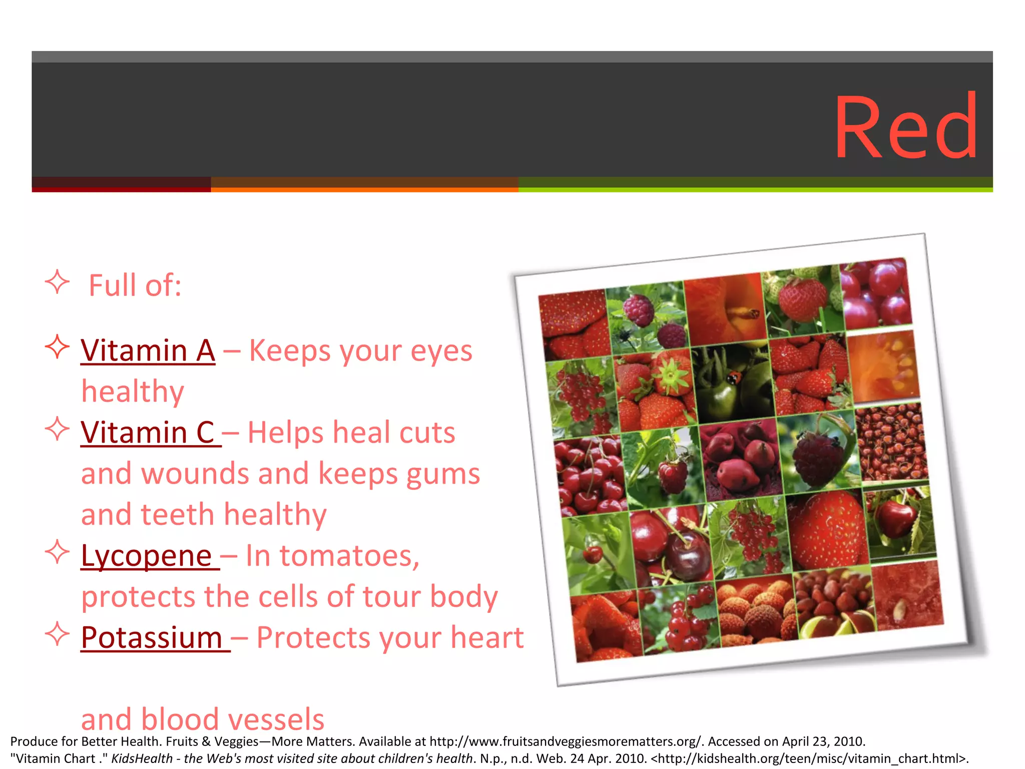 Red Full of: Vitamin A   – Keeps your eyes    healthy Vitamin C  – Helps heal cuts    and wounds and keeps gums    and teeth healthy  Lycopene  – In tomatoes,    protects the cells of tour body Potassium  – Protects your heart    and blood vessels  Produce for Better Health. Fruits & Veggies—More Matters. Available at http://www.fruitsandveggiesmorematters.org/. Accessed on April 23, 2010. "Vitamin Chart ."  KidsHealth - the Web's most visited site about children's health . N.p., n.d. Web. 24 Apr. 2010. <http://kidshealth.org/teen/misc/vitamin_chart.html>.  