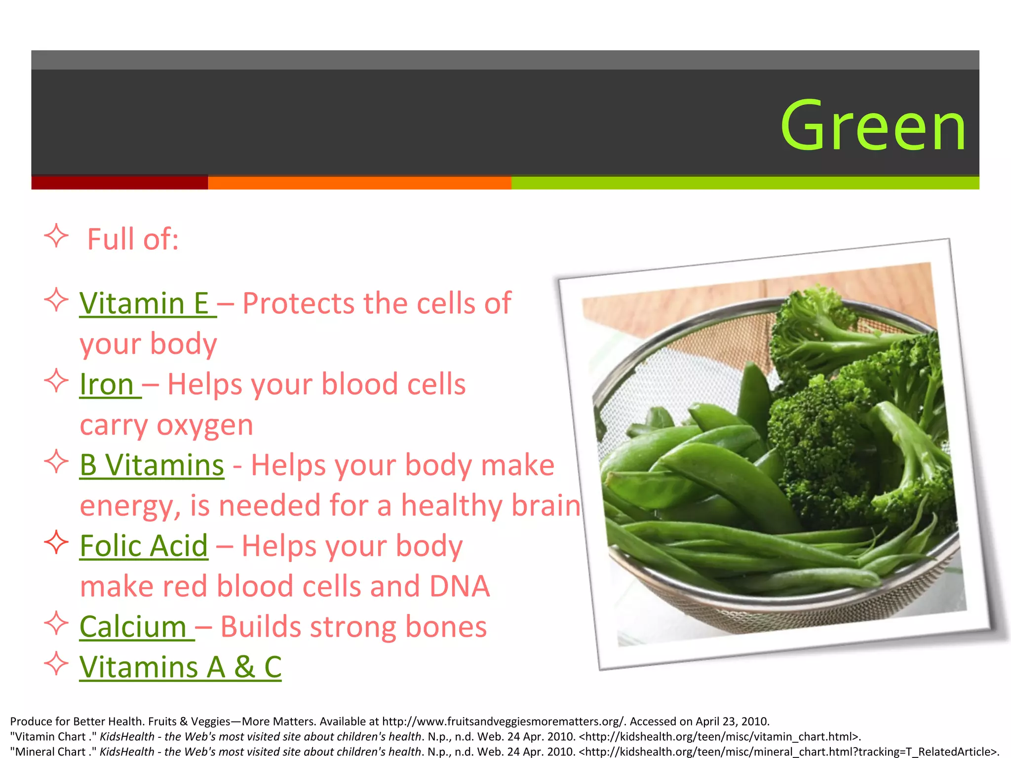 Green Full of: Vitamin E  – Protects the cells of    your body Iron  – Helps your blood cells    carry oxygen B Vitamins   - Helps your body make    energy, is needed for a healthy brain Folic Acid   – Helps your body   make red blood cells and DNA Calcium  – Builds strong bones  Vitamins A & C Produce for Better Health. Fruits & Veggies—More Matters. Available at http://www.fruitsandveggiesmorematters.org/. Accessed on April 23, 2010. "Vitamin Chart ."  KidsHealth - the Web's most visited site about children's health . N.p., n.d. Web. 24 Apr. 2010. <http://kidshealth.org/teen/misc/vitamin_chart.html>. "Mineral Chart ."  KidsHealth - the Web's most visited site about children's health . N.p., n.d. Web. 24 Apr. 2010. <http://kidshealth.org/teen/misc/mineral_chart.html?tracking=T_RelatedArticle>.  