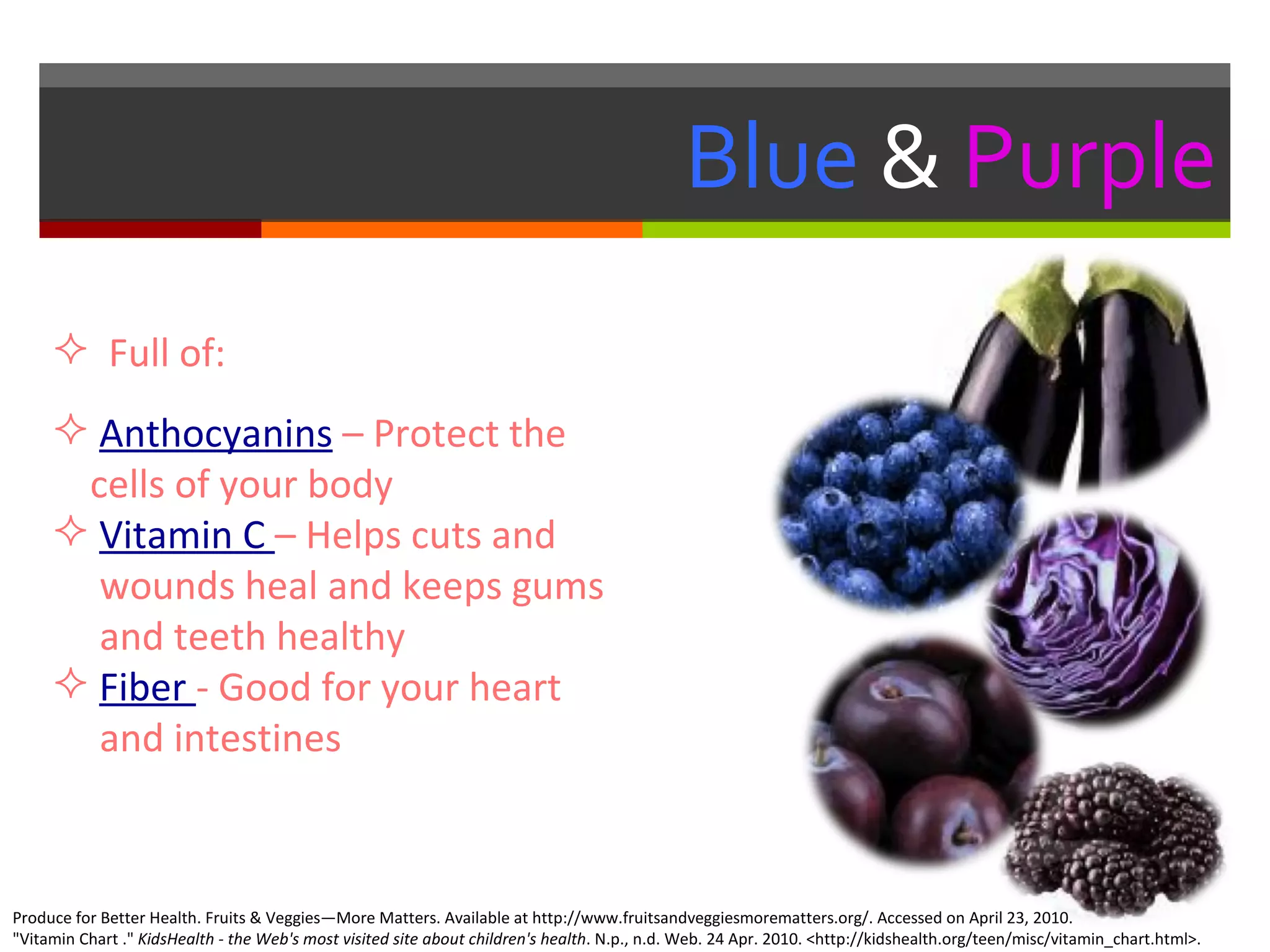 Blue  &   Purple Full of: Anthocyanins   – Protect the    cells of your body  Vitamin C  – Helps cuts and    wounds heal and keeps gums    and teeth healthy  Fiber  - Good for your heart    and intestines    Produce for Better Health. Fruits & Veggies—More Matters. Available at http://www.fruitsandveggiesmorematters.org/. Accessed on April 23, 2010. "Vitamin Chart ."  KidsHealth - the Web's most visited site about children's health . N.p., n.d. Web. 24 Apr. 2010. <http://kidshealth.org/teen/misc/vitamin_chart.html>.  